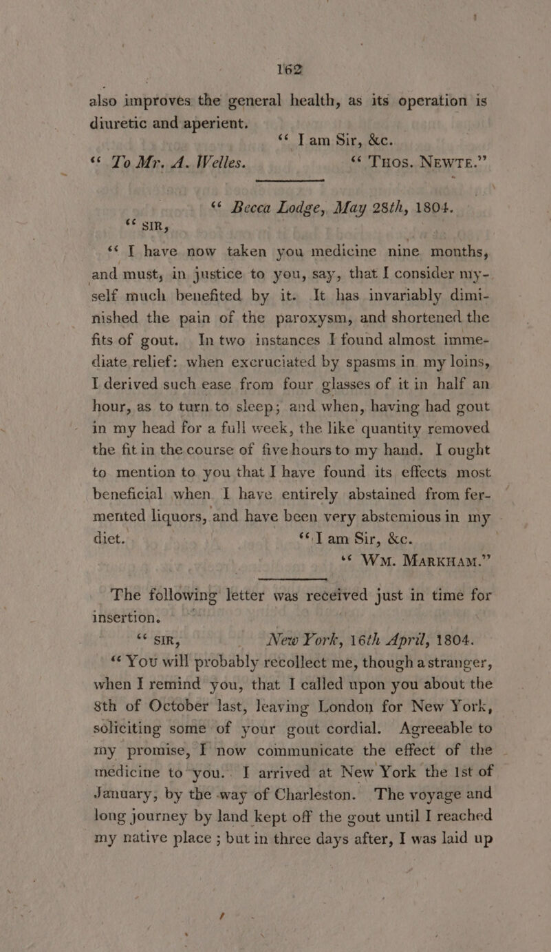 also improves the general health, as its operation is diuretic and aperient. | “¢ Tam Sir, &c. ‘* To Mr. A. Welles. “ THos. NEWTE.” « ‘* Becca Lodge, May 28th, 1804. “F SIR, | ‘¢ T have now taken you medicine nine months, and must, in justice to you, say, that I consider my- self much benefited by it. It has invariably dimi- nished the pain of the paroxysm, and shortened the fits of gout. In two instances I found almost imme- diate relief: when excruciated by spasms in my loins, I derived such ease from four glasses of it in half an hour, as to turn to sleep; and when , having had gout in my head for a full week, the like quantity removed the fit in the course of fivehoursto my hand. I ought to mention to you that I haye found its effects most beneficial when I have entirely abstained from fer- mented liquors, and have been very abstemious in my | diet. : © Tam Sir, &e. : ‘© Wn. MARKHAM.” The following letter was received just in time for insertion. © ~ | ‘¢ SIR, New York, 16th April, 1804. “You will probably recollect me, though astranger, when I remind you, that I called upon you about the 8th of October last, leaving London for New York, soliciting some of your gout cordial. Agreeable to my promise, I now communicate the effect of the medicine to“you.. I arrived at New York the Ist of January, by the way of Charleston. The voyage and long journey by land kept off the gout until I reached my native place ; but in three days after, I was laid up