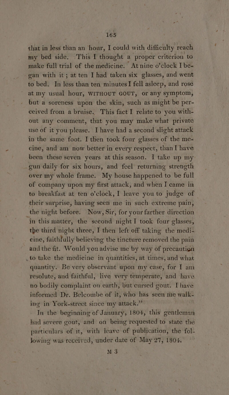 that in Jess than an hour, I could with difficulty reach my bed side. ‘This 1 thought a proper criterion to make full trial of the medicine. At nine o’clock I be- gan with it; at ten I had taken six glasses, and went to bed. In less than ten minutes! fell asleep, and rose at my usual hour, WITHOUT GOUT, or any symptom, but a soreness upon the skin, such as might be per- ceived from a bruise. This fact I relate to you with- out any comment, that you may make what private use of it you please. I have had a second slight attack in the same foot. I then took four glasses of the me- cine, and am now better in every respect, than I have been these seven years at this season. I take up my gun daily for six hours, and feel returning strength over my whole frame. My house happened to be full of company upon my first attack, and when I came in to breakfast at ten o’clock, I leave you to judge of their surprise, having seen me in such extreme pain, the night before. Now, Sir, for your farther direction jn this matter, the second night I took four glasses, the third night three, I then left off taking the medi- cine, faithfully believing the tincture removed the pain and the fit. Would you advise me by way of precautien _to take the medicine in quantities, at times, and what quantity. Be very observant upon my case, for I am resolute, and faithful, live very temperate, and have no bodily complaint on earth, but cursed gout. [have informed Dr. Belcombe of it, who has seen me walk- ing in York-street since my attack.” In the beginning of January, 1804, this gentleman had severe gout, and on being requested to state the particulars of it, with leave of publication, the fol- bowing was received, under date of May 27, 1804. M 3
