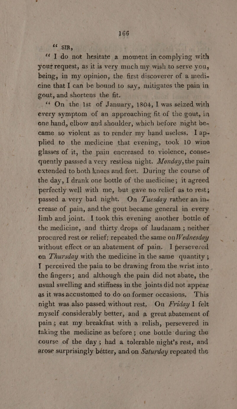 ‘ SR, *¢ I do not hesitate a moment in complying with ‘your request, as it is very much my wish to serve you, being, in my opinion, the first discoverer of a medi- cine that I can be bound to say, mitigates the pain in gout, and shortens the fit. _ On the 1st of January, 1804, I was seized with every symptom of an approaching fit of the gout, in one hand, elbow and shoulder, which before night be- came so violent as to render my hand useless, I ap- plied to the medicine that evening, took 10 wine glasses of it, the pain encreased to violence, conse~ quently passsed a very restless night. Monday, the pain extended to both knees and feet. During the course of the day, I drank one bottle of the medicine; it agreed perfectly well with me, but gave no relief as to rest; passed a very bad night. On TYwesday rather an in- crease of pain, andthe gout became general in every - Jimb and joint. I took this evening another bottle of the medicine, and thirty drops of laudanam ; neither procured rest or relief; repeated the same on/Vednesday without effect or an abatement of pain. I persevered on Thursday with the medicine in the same quantity ; 1 perceived the pain to be drawing from the wrist into the fingers; and although the pain did not abate, the usual swelling and stiffness in the joints did not appear as it was accustomed to do on former occasions, This night was also passed without rest, On Friday I felt myself considerably better, and a great abatement of pain; eat my breakfast with a relish, persevered in taking the medicine as before ; one bottle during the course of the day; had a tolerable night’s rest, and arose surprisingly better, and on Saturday repeated the