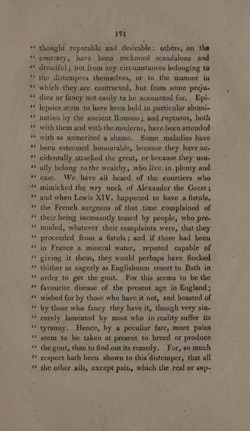 “w ~n ” “ 17] thought reputable and desirable: others, on the contrary, ~have been reckoned scandalous and dreadful; not from any circumstances belonging to the distempers themselves, or to the manner in which they are contracted, but from some preju- dice or fancy not easily to be accounted for. Epi- lepsies seem to have been held in particular abomi- nation by the ancient Romans; and ruptures, both with them and with the moderns, have been attended + with as unmerited a shame. Some maladies have been esteemed honourable, because they have ac- cidentally attacked the great, or because they usu- ally belong tothe wealthy, who live in plenty and . ease. We have ali heard of the courtiers who mimicked the wry neck of Alexander the Great ; and when Lewis XIV. happened to have a fistula, the French surgeons. of that time complained of their being incessantly teased by people, who pre- tended, whatever their complaints were, that they procecded from a fistula; and if there had been in France a mineral water, reputed capable of giving it them, they would perhaps have flocked thither as eagerly as Englishmen resort to Bath in order to get the gout, For this seems to be the favourite disease of the present age in England; wished for by those who have it not, and boasted of by those who fancy they have it, though very sin- tyranny. Hence, by a peculiar fate, more pains seem to be taken at present to breed or produce the gout, than to find outits remedy. For,.so much respect hath been shown to this distemper, that all the other ails, except pain, which the real or sup-