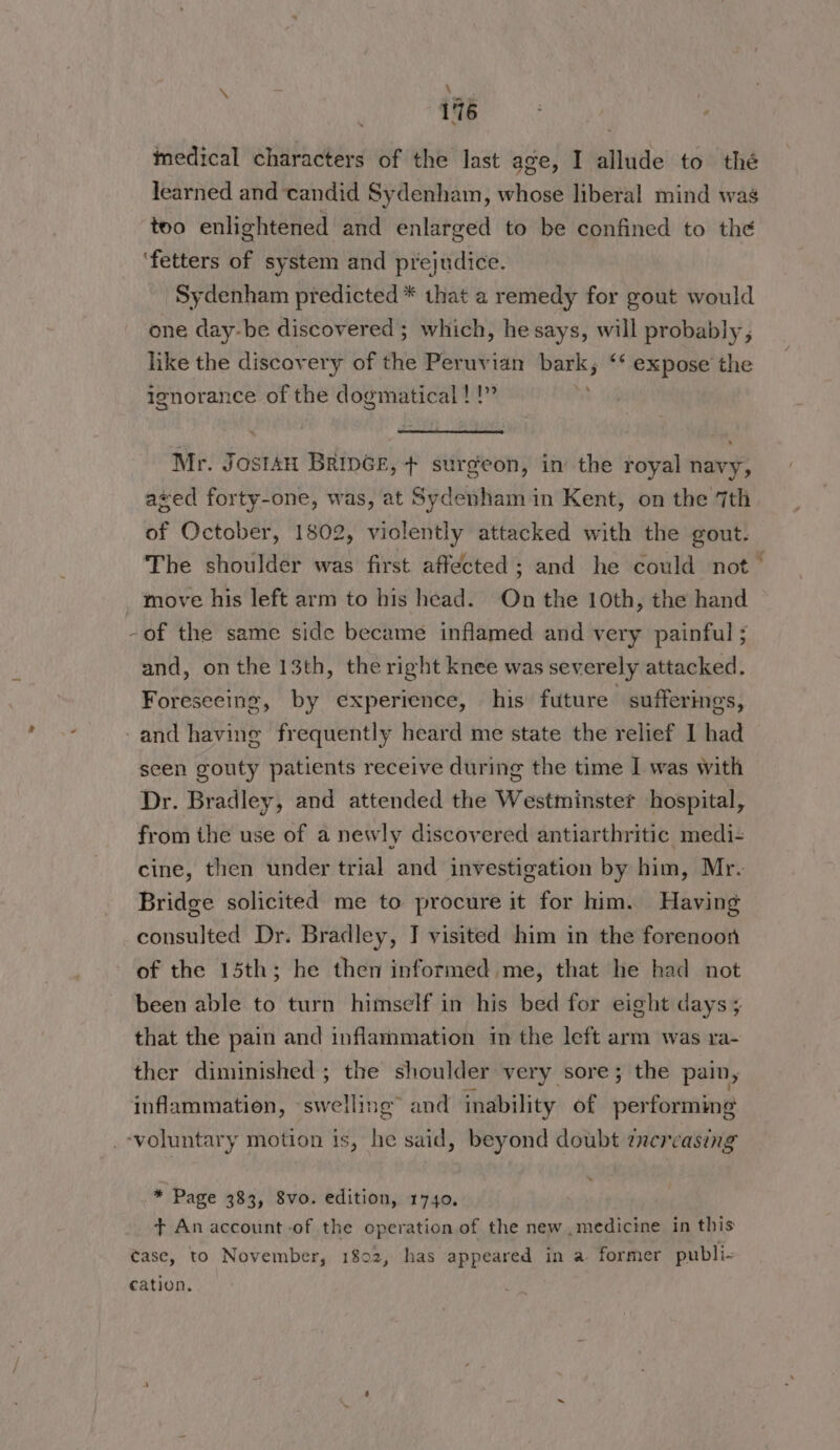 medical characters of the last age, I allude to thé learned and candid Sydenham, whose liberal mind was too enlightened and enlarged to be confined to the ‘fetters of system and prejudice. Sydenham predicted * that a remedy for gout would one day-be discovered; which, he says, will probably, like the discovery of the Peruvian iii ** expose the ignorance of the dogmatical !!” Mr. Jostan BripGe, + surgeon, in the royal navy, aved forty-one, was, at Sydenham in Kent, on the 7th of October, 1802, violently attacked with the gout. The shoulder was first affected; and he could not — move his left arm to his head. On the 10th, the hand -of the same side became inflamed and very painful ; and, onthe 13th, the right knee was severely attacked. Foreseeing, by experience, his future sufferings, and having frequently heard me state the relief I had scen gouty patients receive during the time I was with Dr. Bradley, and attended the Westminster hospital, from the use of a newly discovered antiarthritic medi- cine, then under trial and investigation by him, Mr. Bridge solicited me to procure it for him. Having consulted Dr. Bradley, I visited him in the forenoon of the 15th; he then informed me, that he had not been able to turn himself in his bed for eight days ; that the pain and inflammation in the left arm was ra- ther diminished ; the shoulder very sore; the pain, inflammation, swelling” and inability of per forming .-voluntary motion is, he said, beyond doubt zncreasing * Page 383, 8vo. edition, 1740. + An account -of the operation of the new medicine in this case, to November, 1802, has appeared in a former publi- cation.