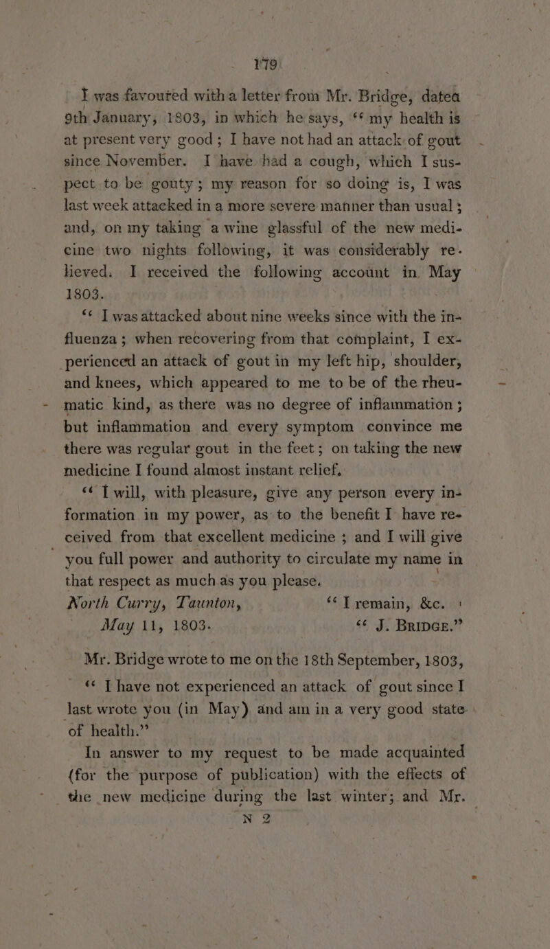 I was favoured with a letter from Mr. Bridge, datea Sth January, 1803, in which he says, ‘* my health is at present very good; I have not had an attack of gout since November. I have had a cough, which I sus- pect to be gouty; my reason for so doing is, I was last week attacked in a more severe manner than usual ; and, on my taking a wine glassful of the new medi- cine two nights following, if was considerably re. lieved; I received the following account in May 1803. ‘“¢ Twasattacked about nine weeks since with the in- fluenza ; when recovering from that complaint, I ex- perienced an attack of gout in my left hip, shoulder, and knees, which appeared to me to be of the rheu- matic kind, as there was no degree of inflammation ; but inflammation and every symptom convince me there was regular gout in the feet; on taking the new medicine I found almost instant relief, ‘¢ [ will, with pleasure, give any person every in- formation in my power, as to the benefit I’ have re- ceived from that excellent medicine ; and I will give ~ you full power and authority to circulate my name in that respect as muchas you please. North Curry, Taunton, ‘¢Tremain, &c. : May 11, 1803. <¢ J. Bripce.” Mr. Bridge wrote to me on the 18th September, 1803, ‘«< T have not experienced an attack of gout since I last wrote you (in May) and am in a very good state» of health.” ; In answer to my request to be made acquainted (for the purpose of publication) with the effects of the new medicine during the last winter; and Mr. N 2