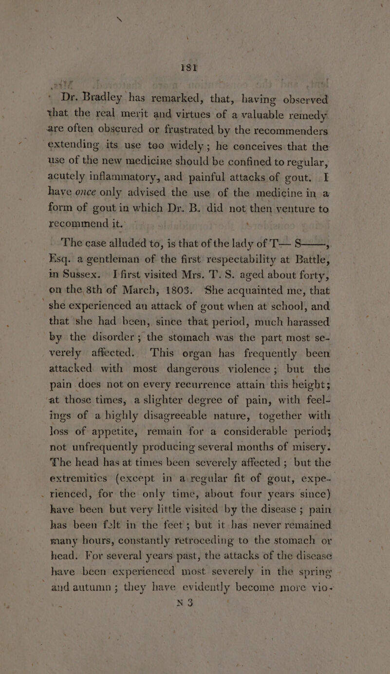 1st ‘ Dr. Bradley has remarked, that, having observed that the real merit and virtues of a valuable remedy are often obscured or frustrated by the recommenders extending its use too widely ; he conceives that the use of the new medicine should be confined to regular, acutely inflammatory, and painful attacks of gout. I have once only advised the use of the medicine in a form of gout in which Dr. B. did not then venture to recommend it. | ' The case alluded to, is that of the lady of T— S ; Esq. a gentleman of the first respectability at Battle, in Sussex. I first visited Mrs. T. S. aged about forty, on the 8th of March, 1803. ‘She acquainted me, that _ she experienced an attack of gout when at school, and that she had been, since that period, much harassed by the disorder ; the stomach was the part most se- verely affected. This organ has frequently been attacked with most dangerous violence; but the pain does not on every recurrence attain this height; at those times, aslighter degree of pain, with feel- ines of a highly disagreeable nature, together with loss of appetite, remain for a considerable period; not unfrequently producing several months of misery. The head has at times been severely affected ; but the extremitics (except in a regular fit of gout, expe- . rienced, for the only time, about four years since) have been but very little visited by the disease ; pain has been felt in the feet; but it has never remained many hours, constantly retroceding to the stomach or head. For several years past, the attacks of the disease have been experienced most severely in the spring and autumn ; they have evidently become more vio- N 3 .