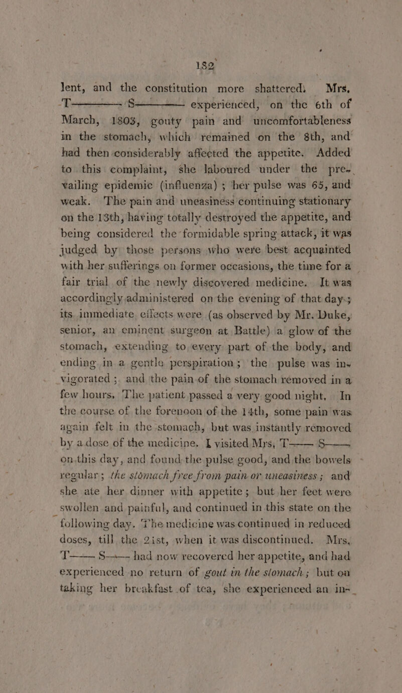 Jent, and the constitution more shattered) Mrs, -T Ss experienced, ‘on the 6th of March, 1803, gouty pain and uncomfortableness im the stomach, which remained on the 8th, and had then considerably affected the appeute. Added to this complaint, she laboured under the pre. vailing epidemic (influenza) ; her pulse was 65, and weak. The pain and uneasiness continuing stationary on the 13th, having totally destroyed the appetite, and being considered the formidable spring attack, it was judged by those persons who were best acquainted with her sufferings on former occasions, the time for a _ fair trial of the newly discovered medicine. It was accordingly administered on the evening of that day-; its. immediate cifects were (as observed by Mr. Duke, senior, al eminent surgeon at Battle) a glow of the stomach, extending to, every part of the body, and ending in a gentle perspiration; the pulse was in~ vigorated ;. and the pain.of the stomach removed in a few hours, The patient passed a very good night, In the course of the forenoon of the 14th, some pain was again felt in the stomach, but was. instantly removed by a.dose of the medicine. I visited Mrs, T—-—— 5—— on,this day, and found; the pulse good, and the bowels vegular; the stomach free from pain or uneasiness ; and she ate her dinner with appetite; but her feet were swollen and painful, and continued in this state on the i following day. The medicine was continued in reduced doses, till the 2ist, when it was discontinued. Mrs, T experienced no return of gout in the slomach; but oa S-—-—- had now recovered her appetite, and had taking her breakfast .of tea, she experienced an in-_