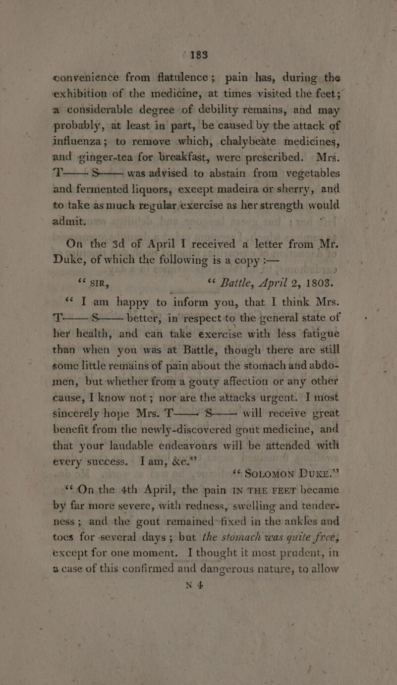 convenience from flatulence; pain has, during. the exhibition of the medicine, at times visited the feet; a considerable degree of debility remains, and may probably, at least in part, be caused by the attack of influenza; to remove which, chalybeate medicines, and ginger-tea for breakfast, were prescribed, Mrs. ‘T—— S—— was advised to abstain from vegetables and fermented liquors, except madeira or sherry, and to take as much regular exercise as her strength would admit. On the 3d of April I received a letter from Mr. Duke, of which the following is a copy :— Pee Ait @ “* Battle, Apr Tee 1803. «¢ I am happy to inform you, that I think Mrs. 4 3 Ss better; in’ respect to the general state of her health, and can take exercise with less fatioue than when you was at Battle, though there are still some little remains of pain about the stomach and abdo- men, but whether from a gouty affection or any other cause, I know not; nor are the attacks urgent. I most sincerely hope Mrs. T——- S——~ will receive yreat benefit from the newly-discovered gout medicine, and that your laudable endeavours will be ached with nines success. Iam, &amp;c.”’ . ‘¢ SOLOMON Due.” oe On the 4th April, the pain IN THE FEET became by far more severe, with redness, swelling and tender- ness; and the gout remained*fixed in the ankles and toes for several days; but the stomach was quite free, except for one moment. I thought it most prudent, in a case of this confirmed and dangerous nature, to allow N 4