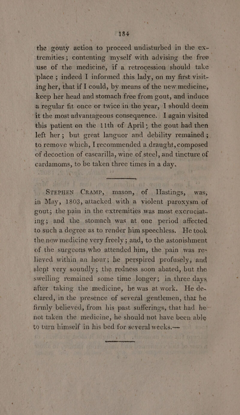 » the gouty action to proceed undisturbed in the ex- tremities ; contenting myself with advising the free use of the medicine, if a retrocession should take place ; indeed I informed this lady, on my first visit- ing her, that if I could, by means of the new medicine, keep her head and stomach free from gout, and induce a regular fit once or twice in the year, I should deem ‘it the most advantageous consequence. I again visited this patient on the 11th of April; the gout had then left her; but great languor and debility remained ; to remove which, Trecommended a draught, composed of decoction of cascarilla, wine of steel, and tincture of cardamoms, to be taken three times in a day, \ a en eet STEPHEN CRAMP, mason, of Hastings, was, in May, 1803, attacked. with a violent paroxysm, of gout; the pain in the extremities was most excruciat.-. ing; and the stomach was at.one period affected to such a degree as to render him speechless. He took the new medicine very freely ; and, to the astonishment of the surgeons who attended him, the pain was re- lieved within an hour; he perspired profusely, and slept very soundly; the redness soon abated, but the swelling remained some time longer; in three days after taking the medicine, he was at work. He de- clared, in the presence of several gentlemen, that he firmly believed, from his past sufferings, that had he not taken the medicine, he should not have been able to turn himself in his bed for several weeks.— 4 i (aS St