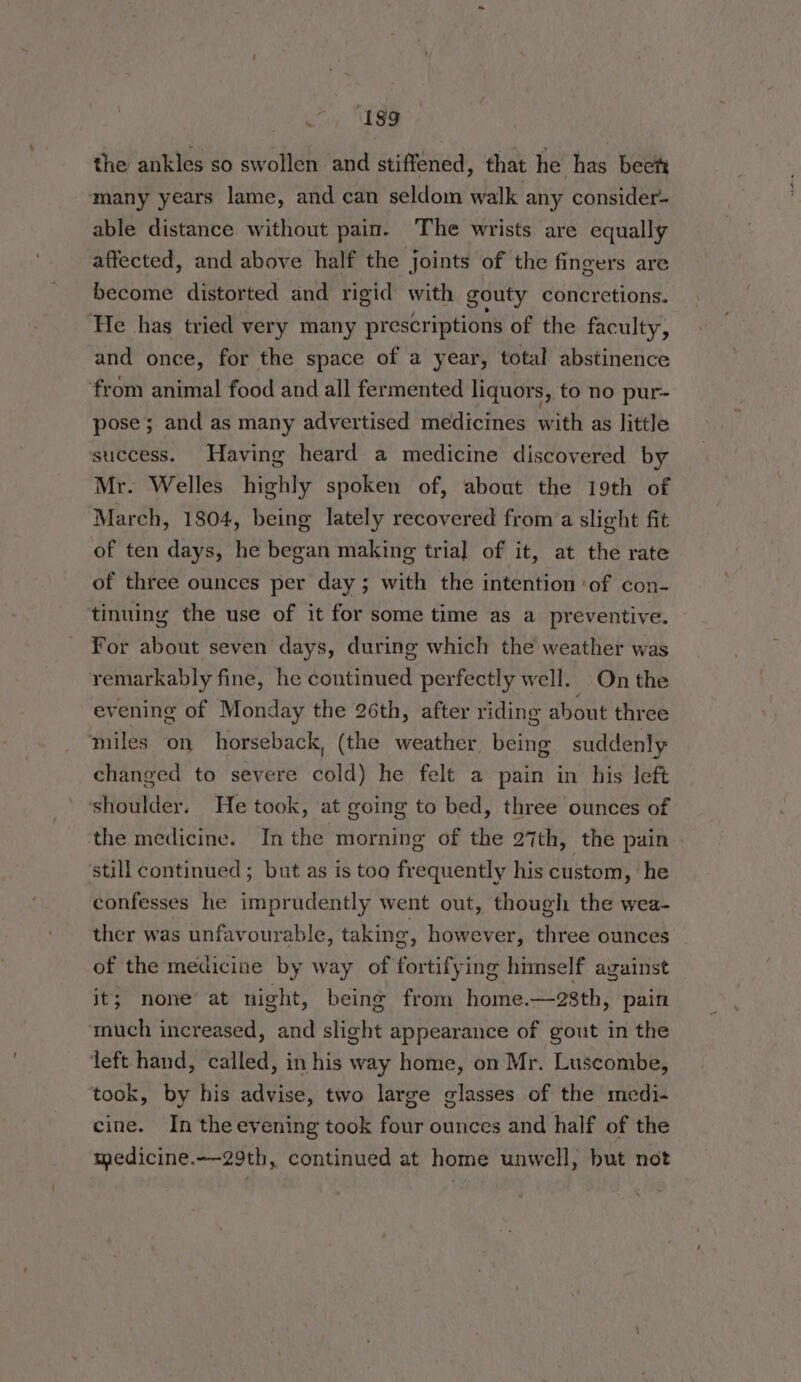 the ankles so swollen and stiffened, that he has beet many years lame, and can seldom walk any consider- able distance without pain. The wrists are equally affected, and above half the joints of the fingers are become distorted and rigid with gouty concretions. He has tried very many prescriptions of the faculty, and once, for the space of a year, total abstinence from animal food and all fermented liquors, to no pur- pose ; and as many advertised medicines with as little success. Having heard a medicine discovered by Mr. Welles highly spoken of, about the 19th of March, 1804, being lately recovered from a slight fit of ten days, he began making tria] of it, at the rate of three ounces per day ; with the intention ‘of con- tinuing the use of it for some time as a preventive. For about seven days, during which the weather was remarkably fine, he continued perfectly well. On the evening of Monday the 26th, after riding about three miles on horseback, (the weather, being suddenly changed to severe cold) he felt a pain in his left shoulder. He took, at going to bed, three ounces of the medicine. In the morning of the 27th, the pain | still continued; but as is too frequently his custom, he confesses he imprudently went out, though the wea- ther was unfavourable, taking, however, three ounces of the medicine by way of fortifying himself against — it; none’ at night, being from home.—28th, pain much increased, and slight appearance of gout in the left hand, called, in his way home, on Mr. Luscombe, took, by his advise, two large glasses of the medi- cine. In the evening took four ounces and half of the medicine.—-29th, continued at home unwell, but not
