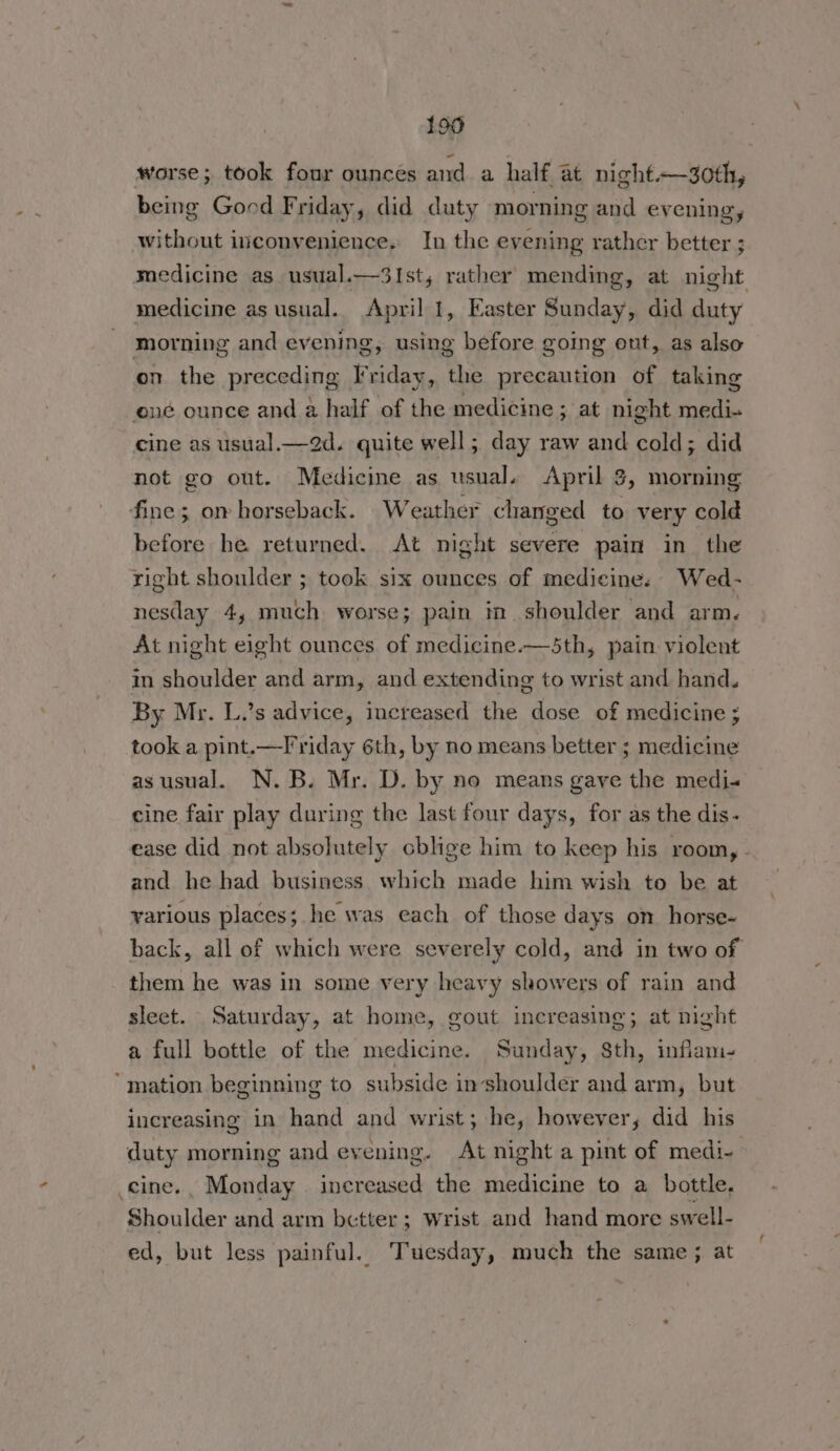 199 worse; took four ounces and. a half at night~—3oth, being Good Friday, did duty morning and evening, without inconvenience. In the evening rather better ; medicine as usual.—3Ist; rather mending, at night medicine as usual. April 1, Easter Sunday, did duty morning and evening, using before going ont, as also on the preceding Friday, the precaution of taking ené ounce and a half of the medicine ; at night medi- cine as usual.—2d. quite well; day raw and cold; did not go out. Medicine as usual. April $, morning fine; om horseback. Weather changed to very cold before he returned. At night severe pain in the right shoulder ; took six ounces of medicine. Wed- nesday 4, much worse; pain in shoulder and arm. At night eight ounces of medicine.—5th, pain violent in shoulder and arm, and extending to wrist and hand. By Mr. L.’s advice, increased the dose of medicine ; took a pint.—Friday 6th, by no means better ; medicine asusual. N.B. Mr. D. by no means gave the medi« cine fair play during the last four days, for as the dis- ease did not absolutely cblige him to keep his room, - and he had business which made him wish to be at various places; he was each of those days on horse- back, all of which were severely cold, and in two of them he was in some very heavy showers of rain and sleet. Saturday, at home, gout increasing; at night a full bottle of the medicine. Sunday, 8th, inflam- ‘mation beginning to subside inshoulder and arm, but increasing in hand and wrist; he, however, did his duty morning and evening. At night a pint of medi- .cine., Monday increased the medicine to a bottle, Shoulder and arm better ; Wrist and hand more swell- ed, but less painful. Tuesday, much the same; at