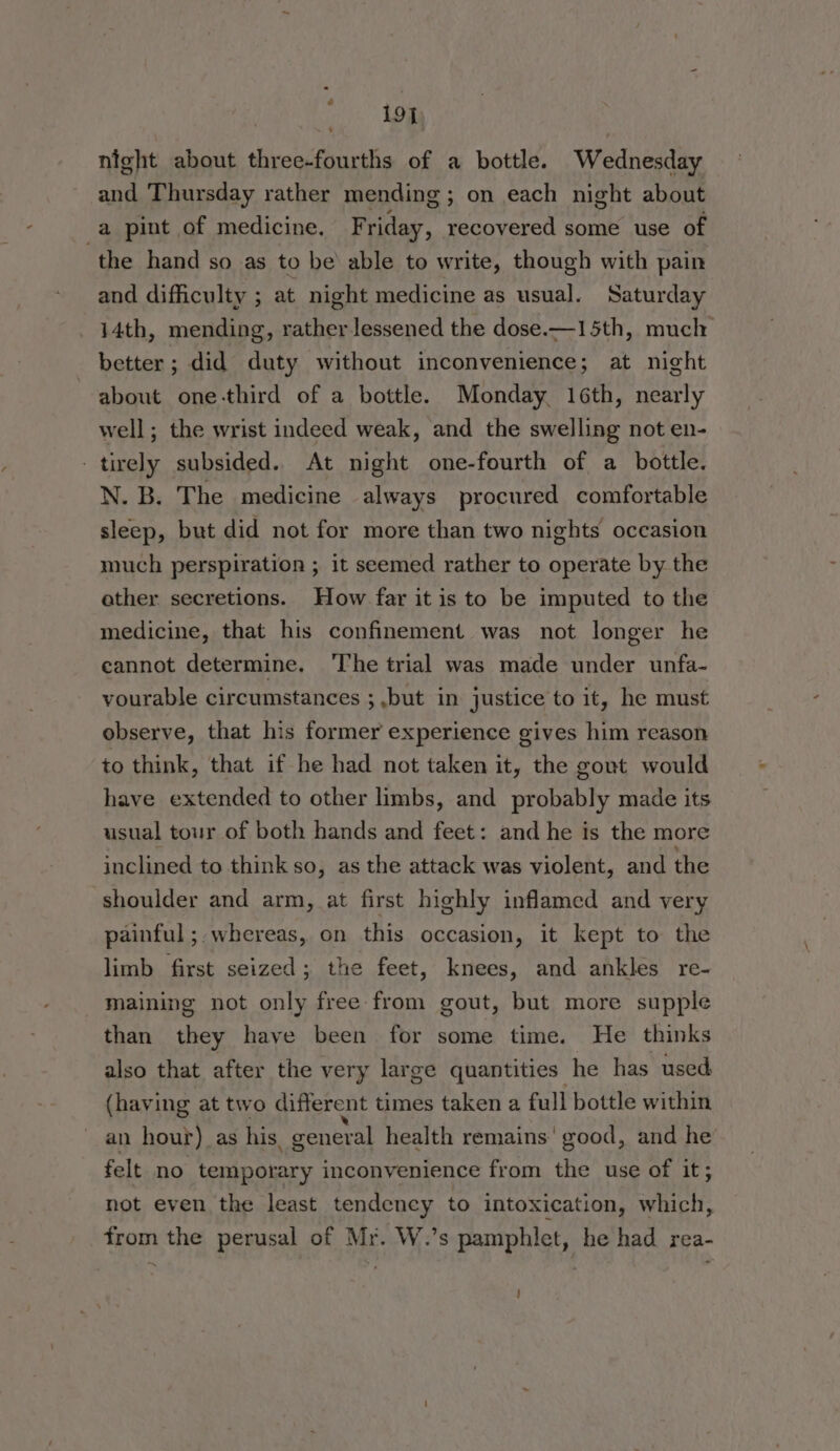 toe night about three-fourths of a bottle. Wednesday and Thursday rather mending ; ; on each night about a pint of medicine, F riday, recovered some use of the hand so as to be able to write, though with pain and difficulty ; at night medicine as usual. Saturday 14th, mending, rather lessened the dose.—15th, muclr better ; did duty without inconvenience; at night about one-third of a bottle. Monday. 16th, nearly well; the wrist indeed weak, and the swelling not en- -tirely subsided. At night one-fourth of a bottle. N. B. The medicine always procured comfortable sleep, but did not for more than two nights occasion much perspiration ; it seemed rather to operate by the ether secretions. How far it is to be imputed to the medicine, that his confinement was not longer he cannot determine. ‘The trial was made under unfa- vourable circumstances ; ,but in justice to it, he must observe, that his former experience gives him reason to think, that if he had not taken it, the gout would have extended to other limbs, and probably made its usual tour of both hands and feet: and he is the more inclined to think so, as the attack was violent, and the shoulder and arm, at first highly inflamed and very painful ; whereas, on this occasion, it kept to the limb first seized; the feet, knees, and ankles re- maining not only free from gout, but more supple than they have been for some time. He thinks also that after the very large quantities he has used (having at two different times taken a full bottle within an hour) as his, general health remains’ good, and he’ felt no temporary inconvenience from the use of it; not even the least tendency to intoxication, which, from the perusal of Mr. W.’s pamphlet, he had rea- ;