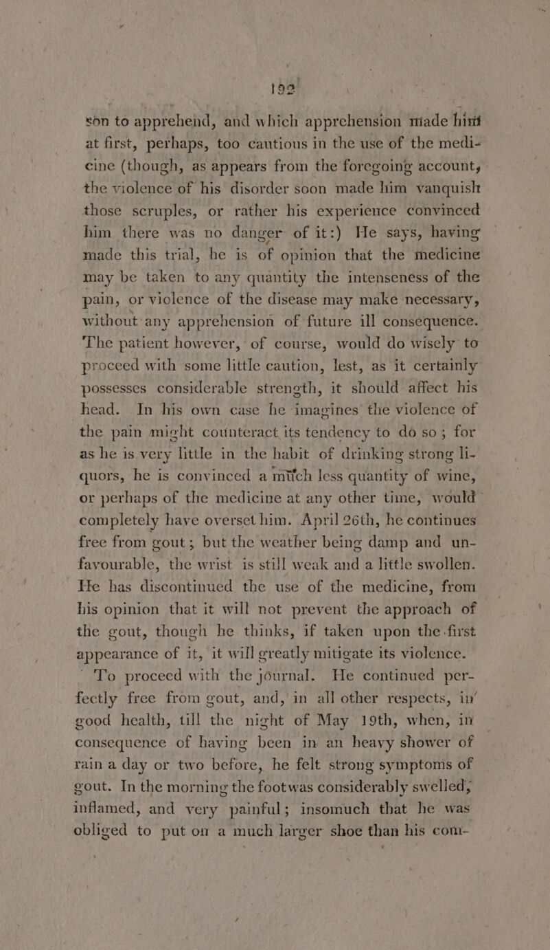 fod son to apprehend, and which apprehension miade his at first, perhaps, too cautious in the use of the medi- cine (though, as appears from the foregoing account, the violence of his disorder soon made lim vanquislt those scruples, or rather his experience convinced him there was no danger of it:) He says, having made this trial, he is of opinion that the medicine may be taken to any quantity the intenseness of the pain , or violence of the disease may make necessary, without any apprehension of future ill consequence. The patient however, of course, would do wisely to proceed with some little caution, lest, as it certainly possesses considerable strength, it should affect his head. In his own case he imagines the violence of the pain might counteract its tendency to do so; for as he is very little in the habit of drinking strong li- quors, he is convinced a mitch less quantity of wine, or perhaps of the medicine at any other time, would > completely have overset him. April 26th, he continues free from gout ; but the weather being damp and un- favourable, the wrist is still weak and a little swollen. He has discontinued the use of the medicine, from his opinion that it will not prevent the approach of | the gout, though he thinks, if taken upon the first appearance of it, it will greatly mitigate its violence. To proceed with the journal. He continued per- fectly free from cout, and, in all other respects, in’ good health, till the night of May 19th, when, in consequence of having been in an heavy shower of rain a day or two before, he felt strong symptoms of gout. In the morning the foot was considerably swelled; inflamed, and very painful; insomuch that he was obliged to put on a much larger shoe than his com-