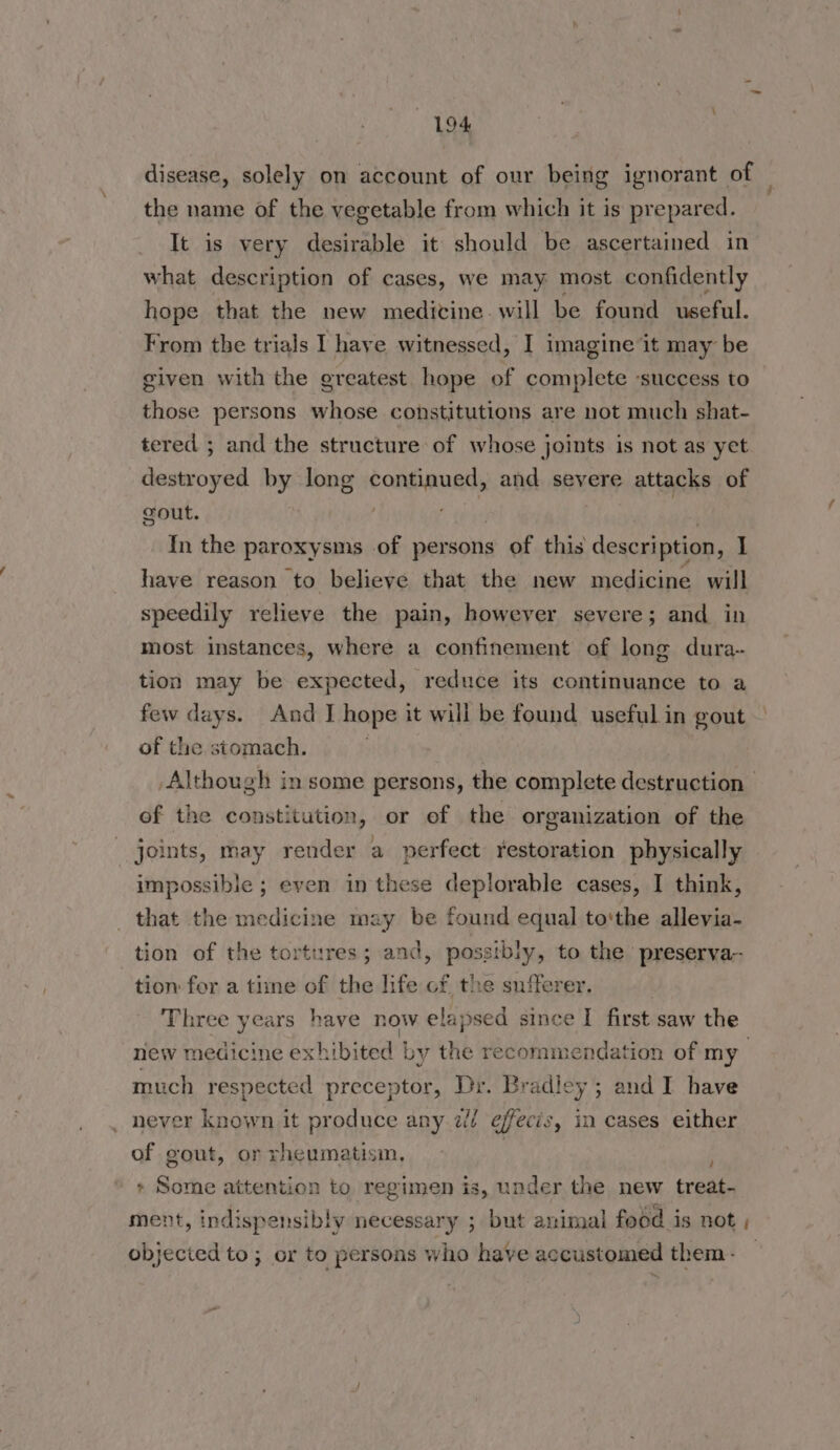 disease, solely on account of our being ignorant of the name of the vegetable from which it is prepared. It is very desirable it should be ascertained in what description of cases, we may most confidently hope that the new medicine will be found useful. From the trials I have witnessed, I imagine it may be given with the greatest hope of complete ‘success to those persons whose constitutions are not much shat- tered ; and the structure of whose joints is not as yet destroyed by long continued, and severe attacks of gout. fi | | In the paroxysms of persons of this description, is have reason to believe that the new medicine will speedily relieve the pain, however severe; and in most instances, where a confinement of long dura- tion may be expected, reduce its continuance to a few days. And I hope it will be found useful in gout ; of the stomach. Although in some persons, the complete destruction of the constitution, or of the organization of the joints, may render a perfect restoration physically impossible ; even in these deplorable cases, I think, that the medicine may be found equal tothe allevia- tion of the tortures; and, possibly, to the preserva- tion for a time of the life of the sufferer. Three years have now elapsed since I first saw the new medicine exhibited | by the recommendation of my much respected preceptor, Dr. Bradley ; and I have never known it produce any 2/ efecis, in cases either of gout, or rheumatism, > Some attention to regimen is, under the new treat- ment, indispensibly necessary ; but animal food is not , objected to ; or to persons who have accustomed them: —