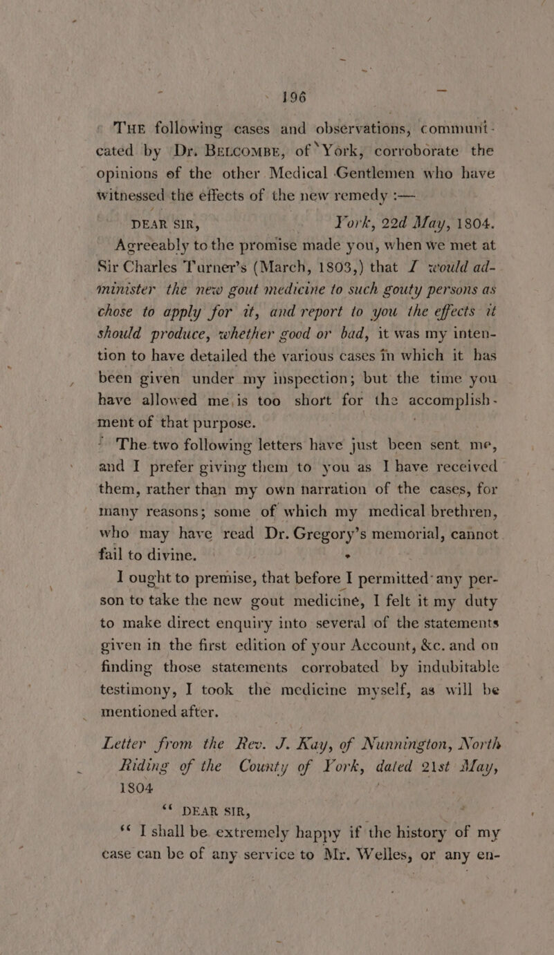 Tur following cases and observations, communi- cated by Dy. Betcompr, of ‘York, corroborate the opinions ef the other Medical Gentlemen who have witnessed the effects of the new remedy :— DEAR SIR, York, 22d May, 1804. Agreeably to the promise made you, when we met at Sir Charles Turner’s (March, 1803,) that Z wold ad- minister the new gout medicine to such gouty persons as chose to apply for it, and report to you the effects 2 should produce, whether good or bad, it was my inten- tion to have detailed the various cases in which it has been given under my inspection; but the time you have allowed me,is too short for the accomplish- ment of that purpose. | The two following letters have just been sent. me, and I prefer giving them to you as IJ have received them, rather than my own narration of the cases, for many reasons; some of which my medical brethren, who may haye read Dr. Gregory’s memorial, cannot fail to divine. ° I ought to premise, that before I nehniuied any per- son to take the new gout medicine, I felt it my duty to make direct enquiry into several of the statements given in the first edition of your Account, &c. and on finding those statements corrobated by indubitable testimony, I took the medicine myself, as will be mentioned after. _ Letter from the Rev. J. Ray, of Nunnington, North Riding of the County of York, Se 2ist May, 1804 “© DEAR SIR, ** T shall be extremely happy if the eer: of my case can be of any service to Mr. Welles, or any en-