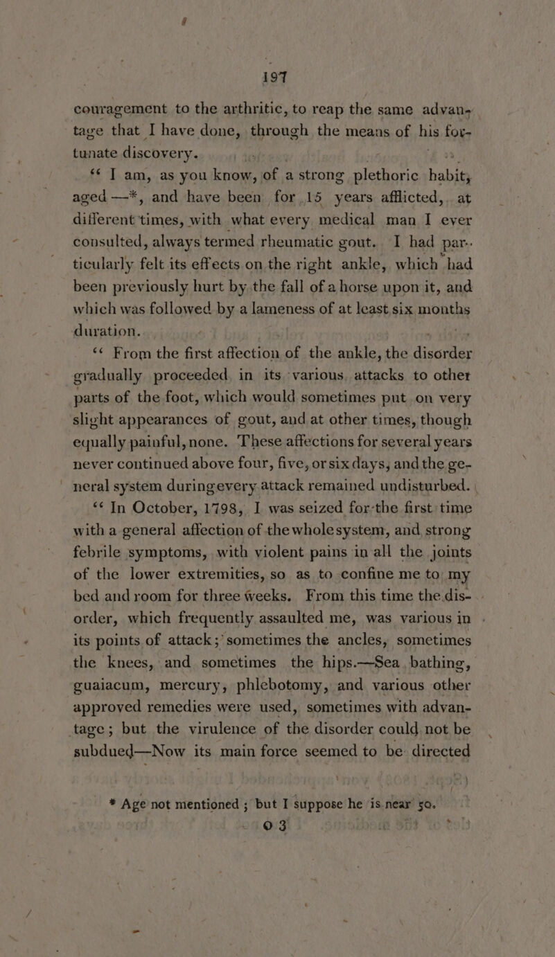couragement to the arthritic, to reap the same advan- tave that I have done, through the means of his for- tunate discovery. | ** T am, as you know, of a strong plethoric habit aged —*, and have been for 15 years afflicted, a different times, with what every medical man I ever consulted, always termed rheumatic gout. I had par. ticularly felt its effects on the right ankle, which had been previously hurt by the fall of a horse upon it, and which was followed by a lameness of at least six months duration. ‘¢ From the first afecton of the ankle, the dicaitiss gradually proceeded in its ‘various, attacks to other parts of the foot, which would sometimes put on very slight appearances of gout, and at other times, though equally painful,none. ‘These affections for several years never continued above four, five, or six days, and the ge- neral system duringevery attack remained undisturbed. *¢ In October, 1798, I was seized for-the first time with a general affection of the wholesystem, and, strong febrile symptoms, with violent pains in all the joints of the lower extremities, so as to confine me to my bed and room for three weeks, From this time the dis- order, which frequently assaulted me, was various in its points of attack; sometimes the ancles, sometimes the knees, and sometimes the hips.—Sea, bathing, guaiacum, mercury, phlebotomy, and various other approved remedies were used, sometimes with advan- tage; but the virulence of the disorder could, not be subdued—Now its main force seemed to be: directed * Age not mentioned ; but I suppose he ‘is near’ 50. 03 (Rh SDF {6 ¢