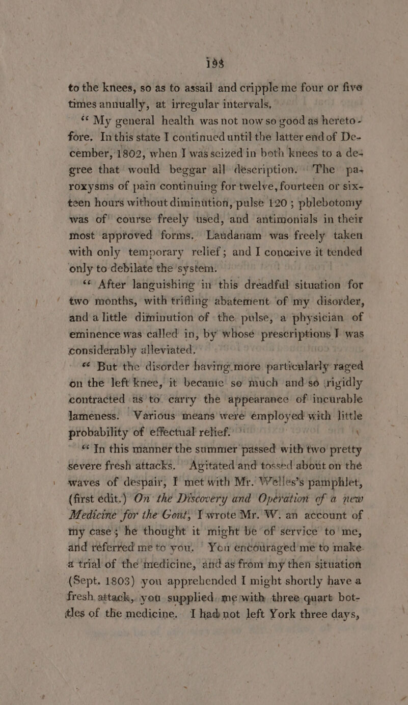 ~ times annually, at irregular intervals, ‘© My general health was not now se good as hereto - fore. Inthis state I continued until the latter end of De- cember, 1802, when I was seized in both knees to a des gree that would beggar all description. ‘The pa- roxysms of pain continuing for twelve, fourteen or six- teen hours without diminution, pulse 120 ; phlebotomy was of course freely used, and antimonials in their most approved forms. Laudanam was freely taken with only temporary relief; and t conceive it tended only to-debilate the system. | ‘“‘ After languishing in this dréadful situation for two months, with trifling abatement: of my disorder, and a little diminution of the pulse, a physician of eminence was called in, by whosé pron ee T was considerably alleviated. | “ But the disorder having. more siarhonlekiy faved on the left knee, it becanie so much and so (rigidly contracted as to. carry the appearance of incurable lameness. Various means were reg dine ed with little probability of effectual relief. : \ “¢ In this manner the sadonartaslbe with two pretty severe fresh attacks. Avgitated and tossed about on the waves of despair, I met with Mr. Welles’s pamphlet, (first edit.) On the Discovery and Operation of a new Medicine for the Gout, I wrote Mr. W. an account of my case; he thought it might be of service to'me, and referred me to you. You encouraged me to make. a trial of the medicine, amas fron: my then situation fresh, attack,. vou supplied, me with three quart bot- tles of the medicine. I hadnot left York three days,