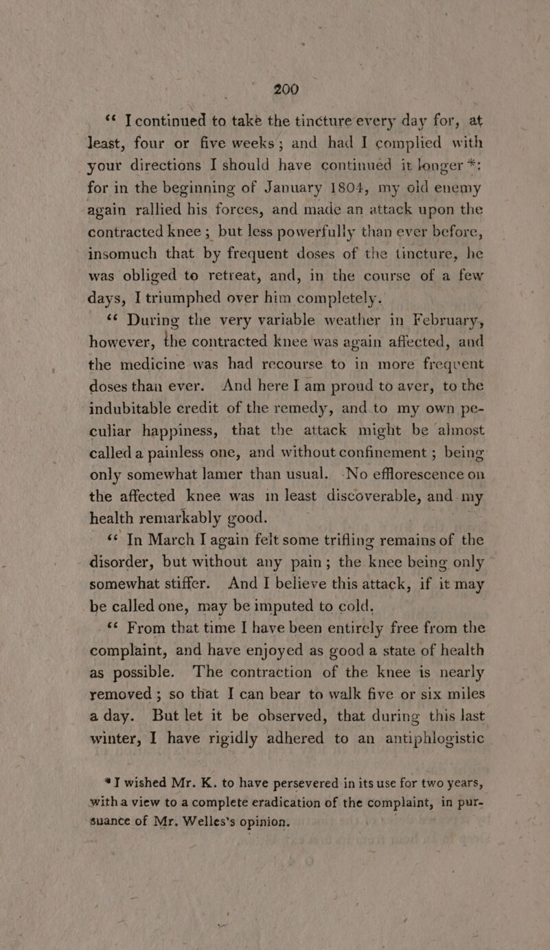‘¢ Tcontinued to take the tincture every day for, at least, four or five weeks; and had I complied with your directions I should have continued it longer *: for in the beginning of January 1804, my old enemy again rallied his forces, and made an attack upon the contracted knee ; but less powerfully than ever before, insomuch that by frequent doses of the tincture, he was obliged to retreat, and, in the course of a few days, I triumphed over him completely. ‘¢ During the very variable weather in February, however, the contracted knee was again affected, and the medicine was had recourse to in more freqvent doses than ever. And here I am proud to aver, to the indubitable credit of the remedy, and.to my own pe- culiar happiness, that the attack might be almost called a painless one, and without confinement ; being only somewhat lamer than usual. -No efflorescence on the affected knee was in least discoverable, and my health remarkably good. ‘< In March I again felt some trifling remains of the disorder, but without any pain; the knee being only somewhat stiffer. And I believe this attack, if it may be called one, may be imputed to cold, *¢ From that time I have been entirely free from the complaint, and have enjoyed as good a state of health as possible. The contraction of the knee is nearly removed ; so that J can bear to walk five or six miles aday. But let it be observed, that during this last winter, I have rigidly adhered to an antiphlogistic *T wished Mr. K. to have persevered in its use for two years, witha view to a complete eradication of the complaint, in pur- suance of Mr. Welles’s opinion. |