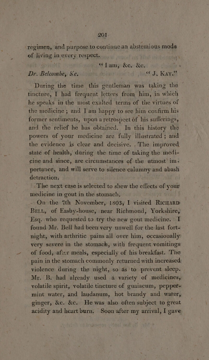 regimen, and purpose to continue an abstemious mode of living in every respect. “Tam; &e,: &e, Dr. Belcombe, Kc. | “J, Kay.” During the time this gentleman was taking the tincture, I had frequent letters from him, in which he speaks in the most exalted terms of the virtues of the medicine ; and I am happy to see him confirm his former sentiments, upon ayetrospect of his sufferings, and the relief he has obtained. In this history the powers of your medicine are fully illustrated ; and the evidence is clear and decisive. , The improved state of health, during the time of taking the medi- cine and since, are circumstances of the utmost’ im- portance, and will serve to silence calumny and abash detraction. The next case is *ajebbed to shew the effects of your medicine in gout in the stomach, On the 7th November, 1803, I visited Reasan Bett, of Easby-house, near Richmond, Yorkshire, ‘Esq. who requested to try the new gout medicine. | I found Mr. Bell had been very unwell for the last fort- night, with arthritic pains all over him, occasionally’ very severe in the stomach, with frequent vomitings of food, aficr meals, especially of his breakfast. The pain in the stomach commonly returned with increased. violence during the night, so as to prevent sleep. Mr. ‘B. had already used a variety of medicines, volatile spirit, volatile tincture of guaiacum, pepper- mint water, and laudanum, hot brandy and water, ginger, &c. &c. He was also often subject to great acidity and heart burn. Soon after my arrival, I gave