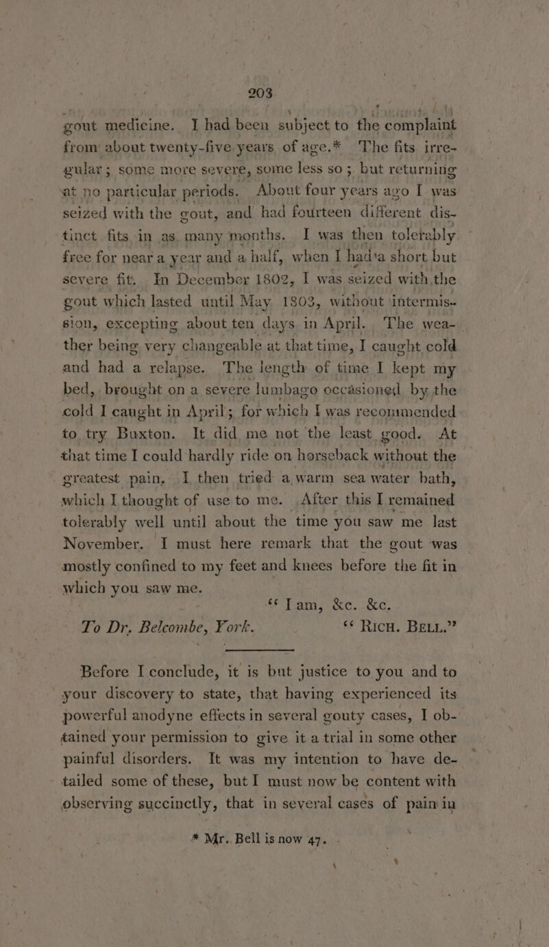»~F \ (> ifr} ‘ gout medicine. I had been subject to the complaint from: about twenty-five years of age.* The fits irre- gular; some more severe, some less so ; but returning at no particular periods, About four y ears ago I was seized with the gout, and had fourteen Bie sens dis- free for near a year and a half, when I hadia short but severe fit, In December 1802, I was ip with the gout which lasted until May 1803, without \intermis- ther being very changeable at that time, I caught cold and had a relapse. The length of time I Se my bed, brought on a severe lumbago occasioned by the cold I caught in April; for which I was recommended to try Buxton. It did me not the least good. At that time I could hardly ride on horseback without the _ greatest pain, I then tried a warm sea water bath, which I thought of use to me. After this I remained tolerably x well until about the time you saw me last November. I must here remark that the gout was mostly confined to my feet and knees before the fit in which you saw me. x io Tams occ. &amp;c. To Dr. Belcombe, York. ‘* RicH. BELL.” Before I conclude, it is but justice to you and to your discovery to state, that having experienced its powerful anodyne effects in several gouty cases, I ob- tained your permission to give it a trial in some other tailed some of these, but I must now be content with ° . . ‘ . « observing succinctly, that in several cases of pain in * Mr. Bell is now 47. o