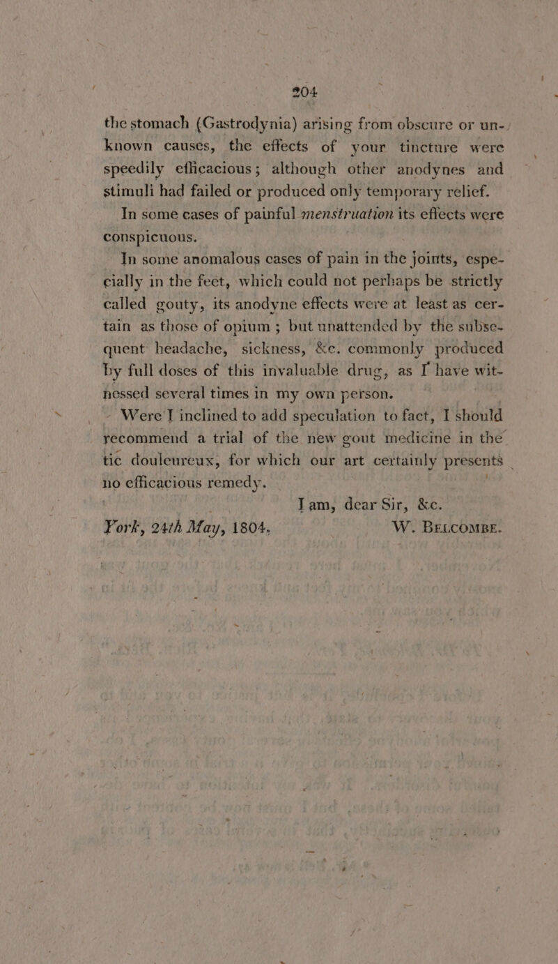 the stomach (Gastrodynia) arising from obscure or un-. known causes, the effects of your tincture were speedily efficacious; although other anodynes and stimuli had failed or produced only temporary relief. In some cases of painful menstruation its eflects were conspicuous. In some anomalous cases of pain in the joints, espe- cially in the feet, which could not perhaps be strictly called gouty, its anodyne effects were at least as cer- tain as those of opium ; but unattended by the subse- quent headache, sickness, &amp;e. commonly produced by full doses of this invaluable drug, as I have wit- nessed several times in my own person. Were I inclined to add speculation to fact, I should recommend a trial of the new gout medicine in the tic douleureux, for which our art certainly prevents no efficacious remedy. Tam, dear Sir, &amp;c. Fork, 24th May, 1804. W. BELCOMBE.