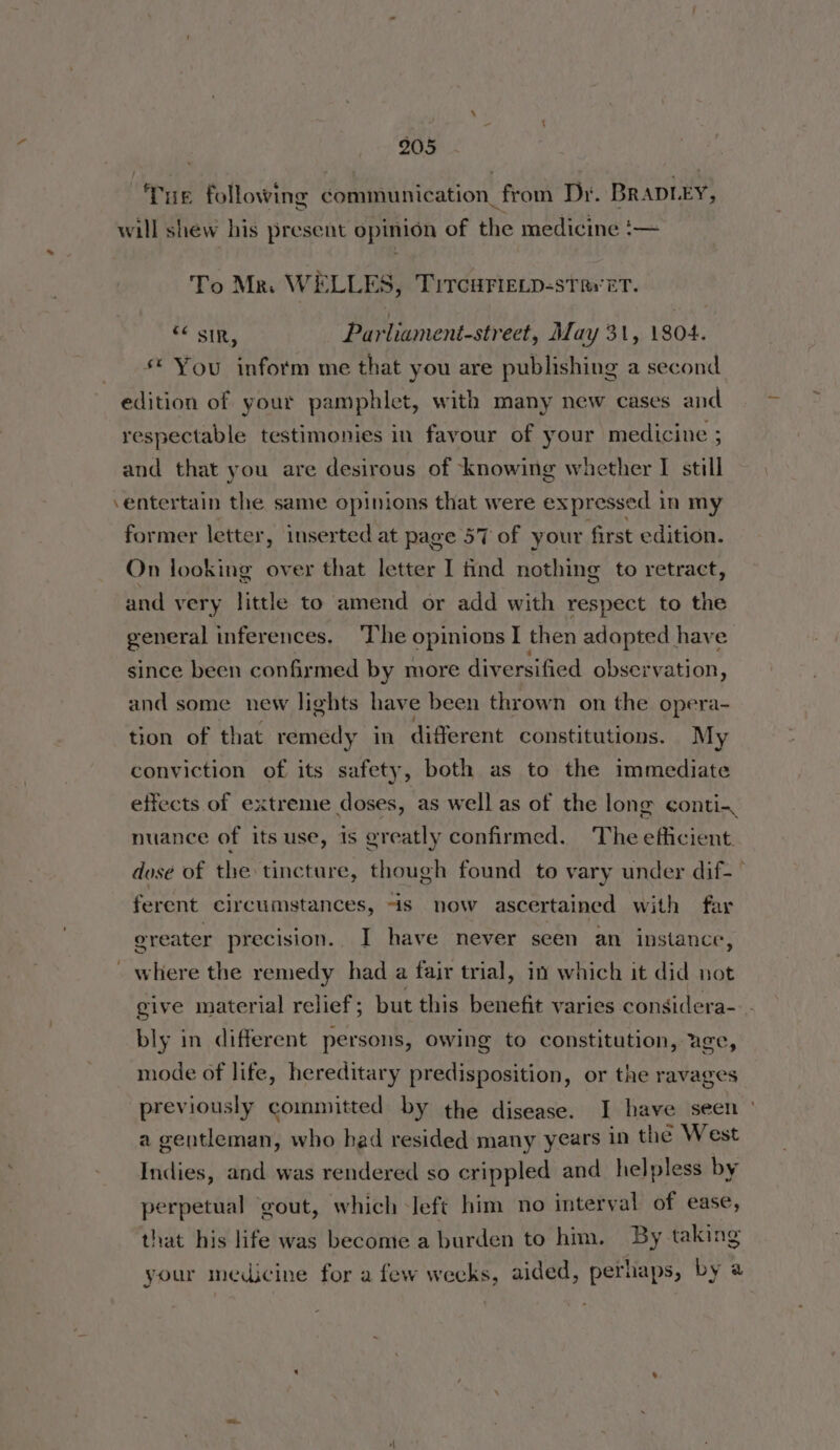 - 905 Tue following communication from Dr. BRADLEY, will shew his present opinion of the medicine ‘:— To Mr. WELLES, Tircurieip-strvet. SF Slits Parliament-street, May 31, 1804. * You inform me that you are publishing a second edition of your pamphlet, with many new cases and and that you are desirous of knowing whether I still entertain the same opinions that were expressed 1 in my former letter, inserted at page 57 of your first edition. On looking over that letter I tind nothing to retract, and very little to amend or add with respect to the general inferences, ‘The opinions I then adapted have since been confirmed by more diversified observation, and some new lights have been thrown on the opera- tion of that remedy in different constitutions. My conviction of its safety, both as to the immediate effects of extreme doses, as well as of the long conti- nuance of its use, 1s greatly confirmed. The efficient. dose of the tincture, though found to vary under dif-— ferent circumstances, is now ascertained with far ereater precision.. I have never seen an instance, where the remedy had a fair trial, in which it did not give material relief; but this benefit varies considera- bly in different persons, owing to constitution, age, mode of life, hereditary predisposition, or the ravages previously committed by the disease. I have seen a gentleman, who had resided many years in the West Indies, and was rendered so crippled and helpless by perpetual ‘gout, which left him no interval of ease, that his life was become a burden to him. By taking your medicine for a few wecks, aided, perhaps, by