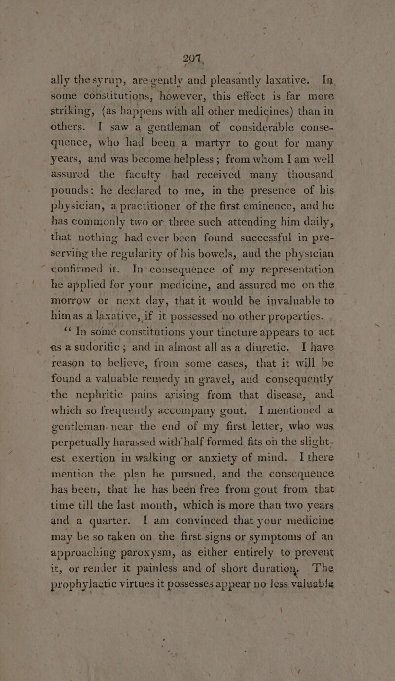 ally thesyrup, are gently and pleasantly laxative. In. some constitutions, however, this effect is far more striking, (as happens with all other medicines) than in others. I saw a gentleman of considerable conse- quence, who had been a martyr to gout for many years, and was become helpless ; from whom I am well assured the faculty had received many thousand pounds: he declared to me, in the presence of his physician, a practitioner of the first eminence, and he has commonly two or three such attending him daily, that nothing had ever been found successful in pre- serving the regularity of his bowels, and the physician confirmed it. In-consequence of my representation he applied for your medicine, and assured me on the morrow or next day, that it would be invaluable to himas a laxative, if it possessed no other properties. ‘ In some constitutions your tincture appears to act asa sudorific; and in almost all as a diuretic. I have reason to beljeve, from some cases, that it will be found a valuable remedy in gravel, and consequently the nephritic pains arising from that disease, and which so frequently accompany gout, I mentioned a ventleman. near the end of my first letter, who was perpetually harassed with half formed fits on the slight- est exertion in walking or anxiety of mind. I there mention the plan he pursued, and the consequence has been, that he has been free from gout from that time till the last month, which is more than two years and a quarter. I am convinced that your medicine may be so taken on the first.signs or symptoms of an approaching paroxysm, as either entirely to prevent it, or render it painless and of short duration, The prophylactic virtues it possesses appear no less valuable