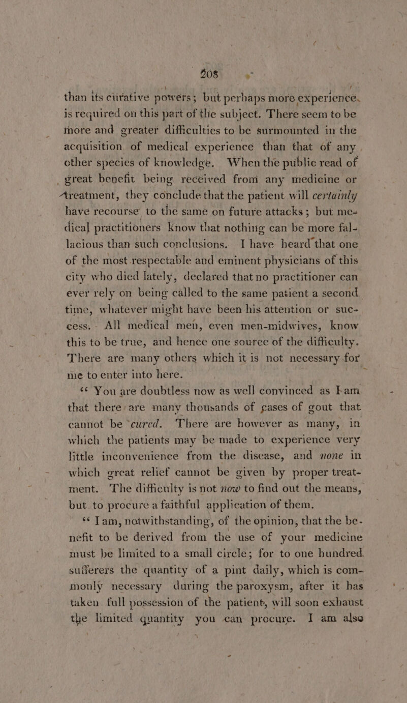 408 > | than its clirative powers; but perhaps more experience, is required on this part of tlie subject. There seem to be more and greater difficulties to be surmounted in the acquisition. of medical experience than that of any. other species of knowledge. When the public read of great benefit being received from any medicine or Areatment, they conclude that the patient will certainly have recourse to the same on future attacks ; but me- dical pr actitioners know that nothinig can be more fal- lacious than such conclusions. I have heard that one of the most respectable and eminent physicians of this city who died lately, declared that no practitioner can ever rely on being called to the same patient a second time, whatever might have been his attention or suc- cess. All medical men, even men-midwives, know this to be true, and hence one source of the difficulty. There are many others which it is not necessary for me to enter into here. wane ¢¢ You are doubtless now as well convinced as Fam that there are many thousands of gases of gout that cannot be “cured. There are however as many, in which the patients may be made to experience very little inconvenience from the disease, and none in which great relief cannot be given by proper treat- ment. The difficulty is not now to find out the means, but to procure a faithful application of them. *¢ Tam, notwithstanding, of the opinion, that the be- nefit to be derived from the use of your medicine must be limited toa small circle; for to one hundred. suiferers the quantity of a pint daily, which is com- monly necessary during the paroxysm, after it has taken fall possession of the patient, will soon exhaust the limited quantity you can procure. I am also
