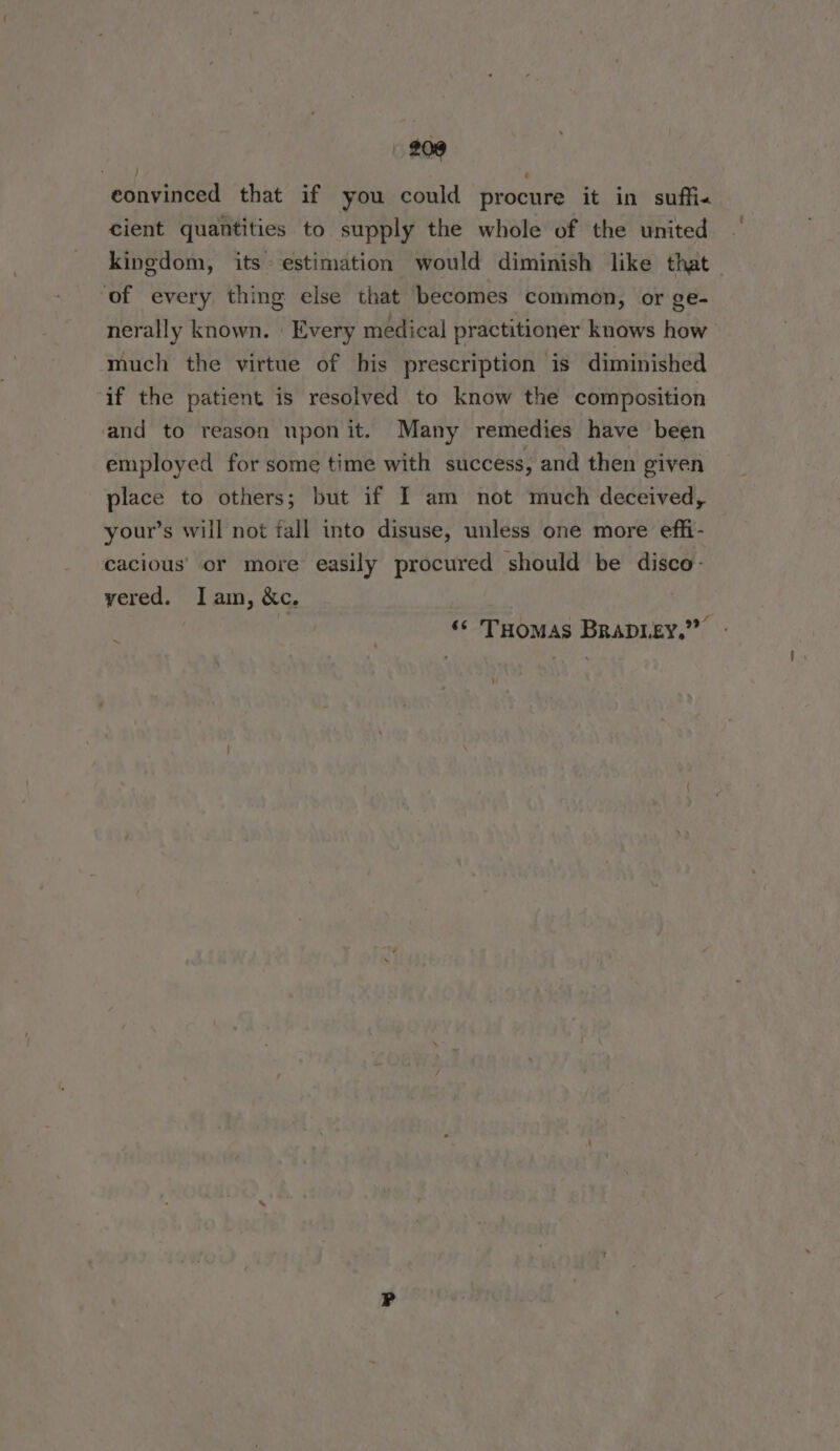 eonvinced that if you could procure it in suffi. cient quantities to supply the whole of the united kingdom, its estimation would diminish like that of every thing else that becomes common, or ge- nerally known. | Every medical practitioner knows how much the virtue of his prescription is diminished af the patient is resolved to know the composition and to reason upon it. Many remedies have been employed for some time with success, and then given place to others; but if I am not much deceived, your’s will not fall into disuse, unless one more effi- cacious’ or more easily procured should be disco: vered. Iam, &amp;c. ‘© THomas BRADLEY.” -