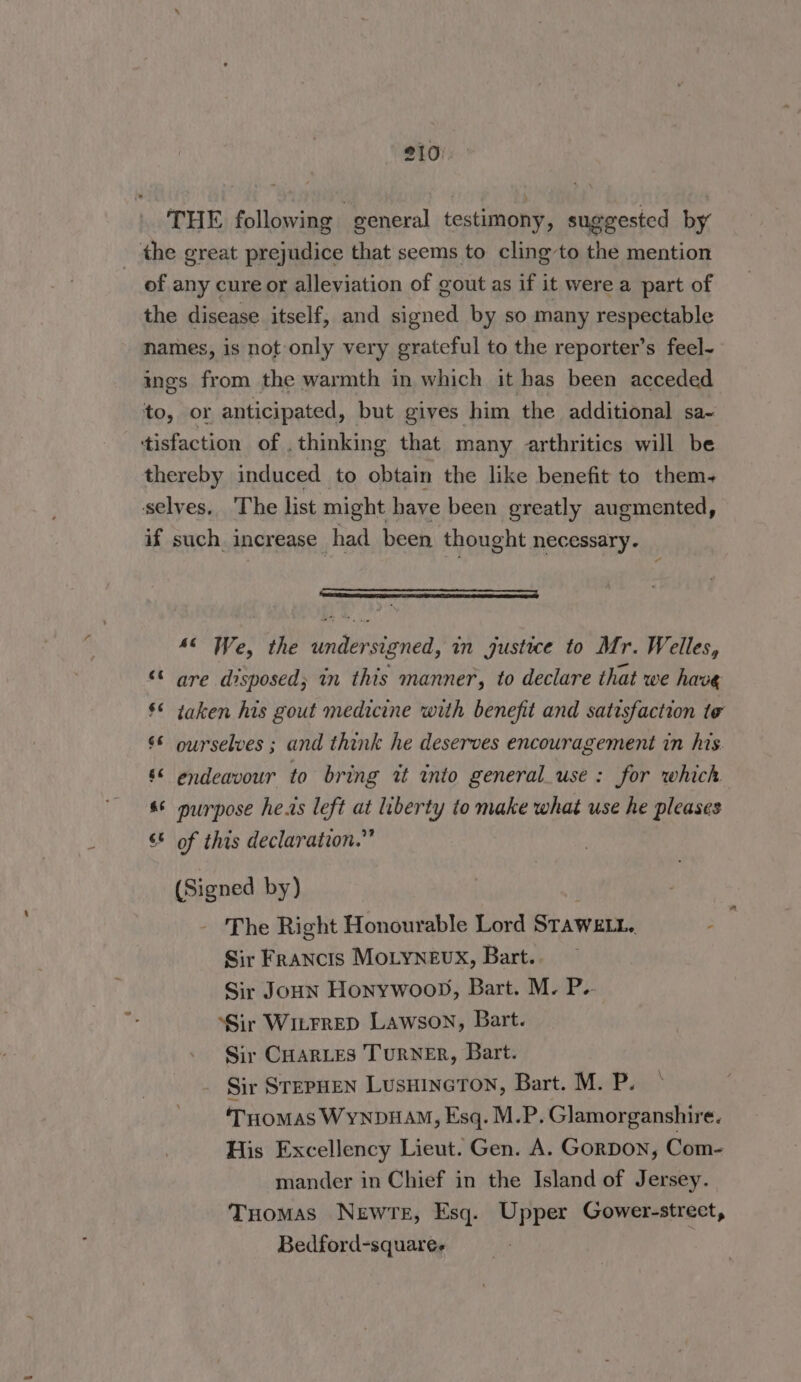 THE following general testimony, suggested by the great prejudice that seems to cling to the mention of any cure or alleviation of gout as if it were a part of the disease itself, and signed by so many respectable names, is not only very grateful to the reporter’s feel- ings from the warmth in which it has been acceded to, or anticipated, but gives him the additional sa- tisfaction of . thinking that many arthritics will be thereby induced to obtain the like benefit to them- selves, The list might have been greatly augmented, if such increase had been thought necessary. ’ SER SERS EC 46 We, the undersigned, in justuwe to Mr. Welles, “ are disposed; in this manner, to declare that we have §* taken his gout medicine with benefit and satisfaction te 6 ourselves ; and think he deserves encouragement in his. &amp;< endeavour to bring it into general_use: for which s* purpose he.is left at liberty to make what use he pleases 6* of this declaration.” (Signed by) The Right Honourable Lord Stawett. ; Sir Francis MoLynevx, Bart. Sir Joun Honywoon, Bart. M. P.- ‘Sir WitFrRED Lawson, Bart. Sir CHARLES TURNER, Bart. Sir STEPHEN LusuIneTON, Bart. M. P. ‘THoMAS WynDHAM, Esq. M.P. Glamorganshire. His Excellency Lieut. Gen. A. GorDon, Com- mander in Chief in the Island of Jersey. Tuomas NewTe, Esq. Upper Gower-strect, Bedford-square-
