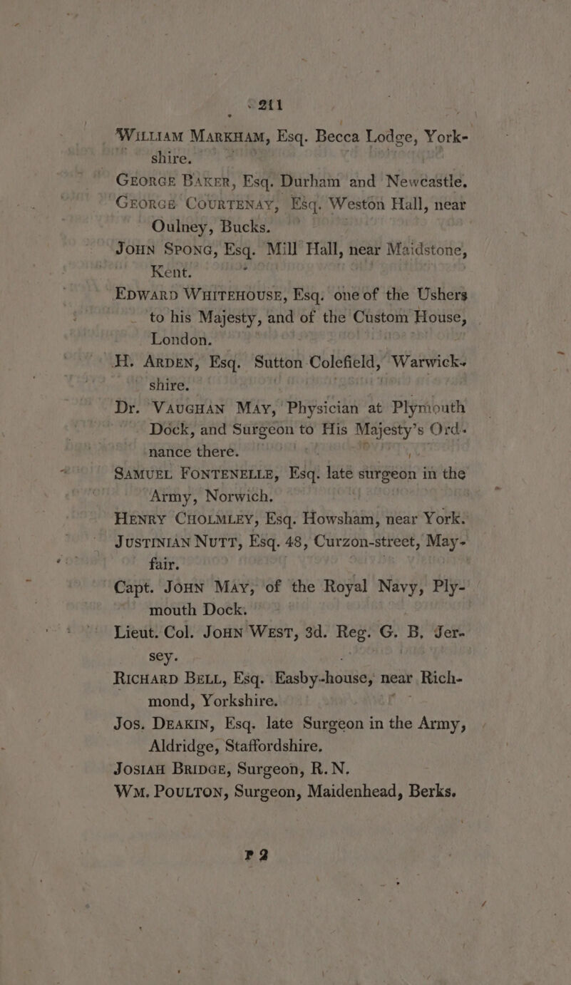 ~ 2t1 ‘WILLIAM Manica, Esq. Becca Lodge, York- wo, shire, GEORGE BAKER, Esq. Durham and Newcastle. GEORGE CORREA Esq. Weston Hall, near Oulney, Bucks. Joun Spona, Esq. Mill ‘Fall, near Mai idstone, | Kent. ; Epwarp Wuitenousr, Esq. one of the Ushers ‘to his Majesty, and of the Custom Hots London. H. Arpen, Esq. Sutton. pee wal an Warwick- b Shire. *°,' Dr. Vaucuan May,’ Bi Sidt at Print Dock, and shee hi to His al s Jirds nance there. | SamuEL FONTENELLE, Esq. late bsignta in the Army, Norwich, Henry CHOLMLEY, Esq. Howsham, near York. JUSTINIAN NuTT, Esq. 48, Curzon-street, May- fair. Capt. Joun May, of the Royal Navy, Ply- mouth Dock. Lieut. Col. JoHN West, 3d. Hep? G. B, Jer- sey. RIcHARD BELL, Esq. Raxbsisnativel near } Rach mond, Yorkshire. Jos. DEakIN, Esq. late Surgeon in the Army, Aldridge, Staffordshire. JOSIAH BripGE, Surgeon, R.N. Wm. PouLTon, Surgeon, Maidenhead, Berks. P2
