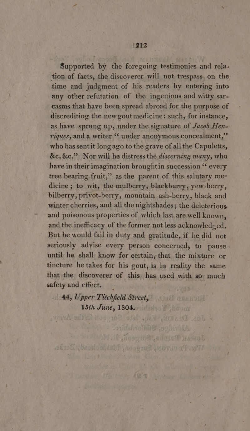 Supported by the foregoing testimonies and rela- tion of facts, the discoverer will not trespass, on the time and judgment of his readers by entering into any other refutation of the ingenious and witty sar- casms that have been spread abroad for the purpose of discrediting the new gout medicine: such, for instance, as have sprung up, under the signature of Jacob Hen- riques, and a writer ‘‘ under anonymous concealment,” who has sentit long ago to the grave of all the Capuletts, &amp;c. &amp;c,”’ Nor will he distress the discerning many, who have in their imagination broughtin succession ‘‘ every tree bearing fruit,” as the parent of this salutary me- dicine ; to wit, the mulberry, blackberry, yew-berry, bilberry, privot-berry, mountain ash-berry, black and winter cherries, and all the nightshades; the deleterious. and poisonous properties of which last are well known, and the inefficacy of the former not less acknowledged. But he would fail in duty and gratitude, if he did not seriously adyise every person concerned, to pause until he shall know for certain, that the mixture or tincture he takes for his gout, is in reality the same that the discoverer of this has used with so much safety and effect. | 44, Upper Titchfield Street, 15th June, 1804,