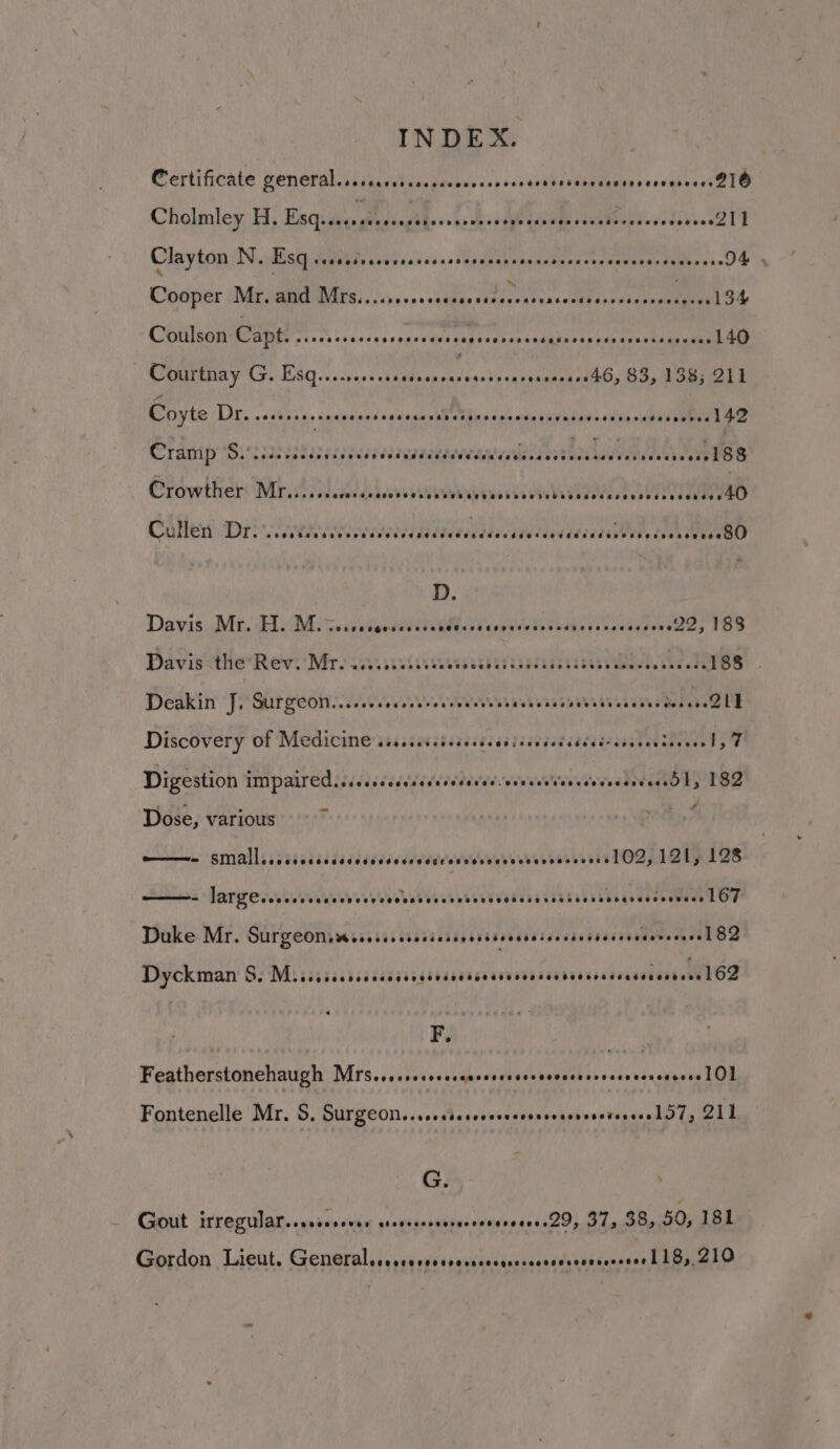 INDEX. Certificate general. sccccssrerescooccssccsssenssssccaestecsseeereee B1O Cholmley, H; Esquidy iuaesthe<slioh ste cated euabeepts sodbeec2 TD Clayton NN. Esq sssseteccesssceesseesecersesceoneees iapebae aides. 94 . OQpdper MEME ING: ,...cdubacstthccclassetaelsoescccs mae Coulson Capt. Wiass kesasesungeVusceagedvnereidakeeth (aateisa ene Courtnay G. RAE RM RIGER PIS CANE 83, 138; 211 Coyte Dr. sedeesaceneeserseesccacesarereecesecesveceessorssescsevoee LAD Cramp Sisssarestorecsscsaavansaatesreaan Ronen ane Crowther MP ise cudes ded deb eit euerveus sees NebiWededacecdecdcoedeaaeeU Cullen Dr. ee ete ebian etl EBD D. Davis Mati EL Mins ete retiree Ss ecksdeee, 168 Davis <the* Revi Mre sssssatsvsstesachasaaadsssssstzeddesesee D8) Deakin J, OH yacte) eR rT STOTT ey ed EL Discovery of Medicine sess cicisccecsissessdsdccdcccsceutecene ly 7 Digestion IMPAAVEM hi kescedesecdecheved eestor aletaOly 182 Dose, various by wen SMALL sa sisssidadsdsddcddsdvecesseeaeecbessoesevsslOD,12ly 128 - JAN Ze seuwwaveebecseoceubeececsavevenesscsstad bibsgiaeteotene LOF Duke Mr. SUIZCOM wessssserecicrenessesecscsoneds ibeivisdevcdeeekh Oe Dyckman &amp;: Ev ess anck cd dtdyavcdeceadscerdvnrsieevenehGeeeeee F. Featherstonehaugh Mrsevseseseserseessrssereccsssceseseeceeeeres lO] Fontenelle Mr. 5S, Surgeon...cserccerescessserrevetereesl 07, 211 G. Gout irregular..sssevevee stevesereerereveeseeees29, 37, 38, 50, 181 Gordon Lieut. Generaleeesssrevererrescgrerscssersoecorseee l 18, 210