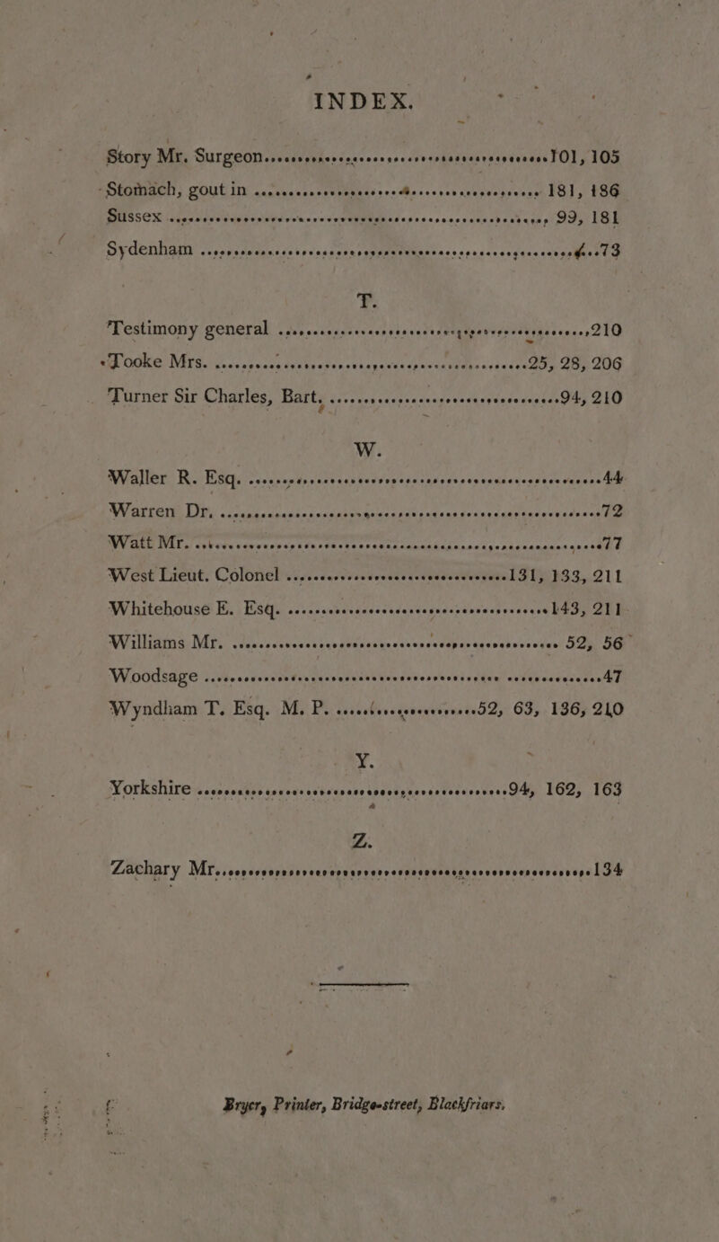 ENTER ie ae Story Mr. SUrgeomsrecesersescccsccsncrscnersssessrsegesseosl Ol, 105 - Stomach, gout in em rece r reese sees ere sdsseveereseccesieeee 181, 186 Sussex PEFSHOSSCHOS SPL ASTS GORE TT VSFTTTCEHOSC ES OSES ECOELESSDELOR NSD 99, 181 Sydenham ee ee Reiman cities 6 Ton Se alae OS Deena tan seeee esepescccsgecsenresieced G . ‘Testimony general eeepereoosoere sepeseacerergesedvoecovssevesees DQ «Tooke Mrs. Gadepvuana sedi fun cehenevas de @eces0e o0e9880 ey is 28, 206 Turner Sir Charles, Bart, Barta nated dcadeereeeaderert ae 210 W. Waller R. Esq. .sscsccersececscscesvvcccressevcceeensescecscs veces dh WVakGate LI cicucacceenknnnce A ee ey eae reseeteeceweseees 72 Watt WIT isberscowsnevepscanesetecse ee od Oy sehidaaiaees qualeee West Lieut. Colonel ....cesesee. dvovacecUnicmurvateb De hS3,.211 Whitehouse E. Esq. ..... seededenccadendadussvesvactereccrs PEGIO EET Worlliatnd. Mii. Vieecdecivesctyepdeunwipecdevacsedpssaqgunehuccvgen ita On W0dsage ..cooccccoosedeerccrercssasevscsonsecesenuce eosevcsvesseseA] Wyndham T. Esq. M. P. ssscslescsseeerevvere52, 63, 136; 240 Y. Yorkshire seecoeaccoevevercevcevescacvossecvessccs cases Ay 162, 163 Z. Zachary MT. .coveveoreseveee HPDEDDerverooeveseesraroenoonacnennege 134 f- Bryer, Printer, Bridgesstreet, Blackfriars,