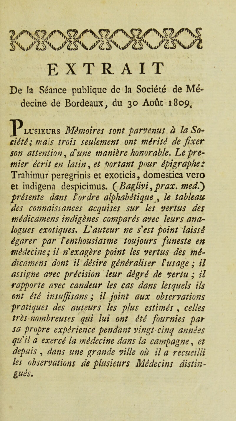 4^* j E X T R A I T \ De la Seance publique de la Socidtd de Me- decine de Bordeaux^ du 30 Aoftt 1809^ ]PLUsiEURs M^moires sont parvenus a la So-> Cliti; mals trois seulement ont miriti de fixer son attention^ d^une maniire honorable, Lepre^ tnier ierit en latin^ et 'hortant pour ipigraphe: Trahimur peregrinis ec exoticis, domestica vero et indigena despicimus. (^Baglm^prax.med?) prisente dans tordre alphahitique le tahleaii des connaissances acquises sur les vertus des tnidicamens indigenes comparis avec leurs ana- logues exotiques. Vauteur ne sest point iaissi tnidecine; il n ex ager e point les vertus des tni- dicamens dont il disire giniraliser tusage; il assigne avec pricision ' leur digri de yertu ; il rapporte avec candeur les cas dans lesquels iis ont iti insuffisans; il joint aux observatione pratiques des auteurs les plus estimis , celles tres-nombreuses qui lui ont iti fournies par sa propre expirience pendant vingt-cinq annies quii a exerci la midecine dans la campagne, et depuis , dans une grande ville ou il a recueilli les observatione de plusieurs Midecine distin- guis. s\jis\yi