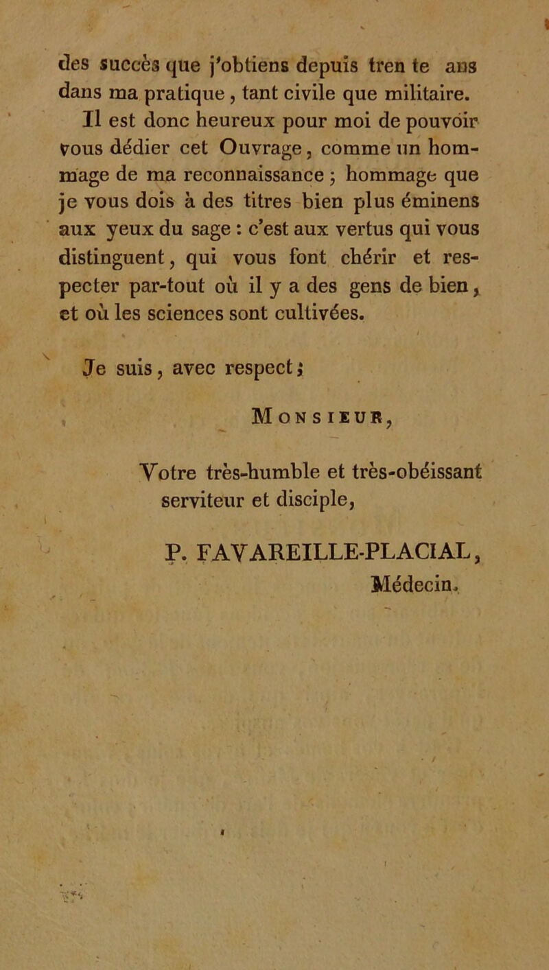 des succès que j'obtiens depuis tren te ans dans ma pratique, tant civile que militaire. Il est donc heureux pour moi de pouvoir ^ous dédier cet Ouvrage, comme un hom- mage de ma reconnaissance ; hommage que je vous dois à des titres bien plus éminens aux yeux du sage : c’est aux vertus qui vous distinguent, qui vous font chérir et res- pecter par-tout où il y a des gens de bien, et où les sciences sont cultivées. Je suis, avec respect,* , M ON s lEUR, Votre très-humble et très-obéissant serviteur et disciple, P. FAYAREILLE-PLACIAL, Médecin.