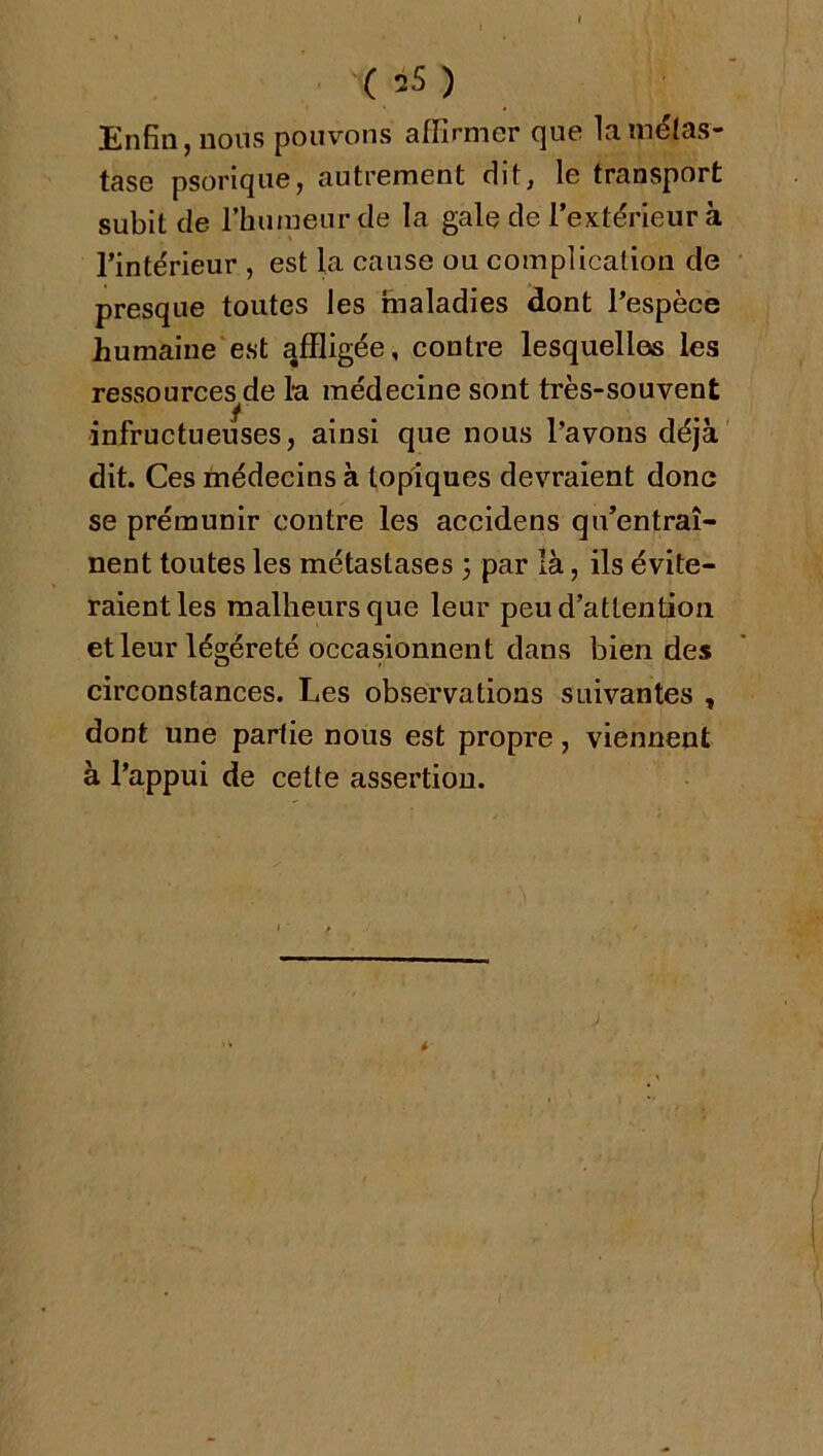 (35) £nSii) nous pouvons affirmor cjuo la métas- tase psoriqiie, autrement dit, le transport subit de l’humeurde la gale de l’extérieur à l’intérieur , est la cause ou complication de presque toutes les faialadies dont l’espèce humaine'est qffligée, contre lesquelles les ressources de la médecine sont très-souvent infructueuses, ainsi que nous l’avons déjà' dit. Ces médecins à topiques devraient donc se prémunir contre les accidens qu’entraî- nent toutes les métastases 3 par là, ils évite- raient les malheurs que leur peu d’attention et leur légéreté occasionnent dans bien des circonstances. Les observations suivantes , dont une partie nous est propre, viennent à l’appui de cette assertion.