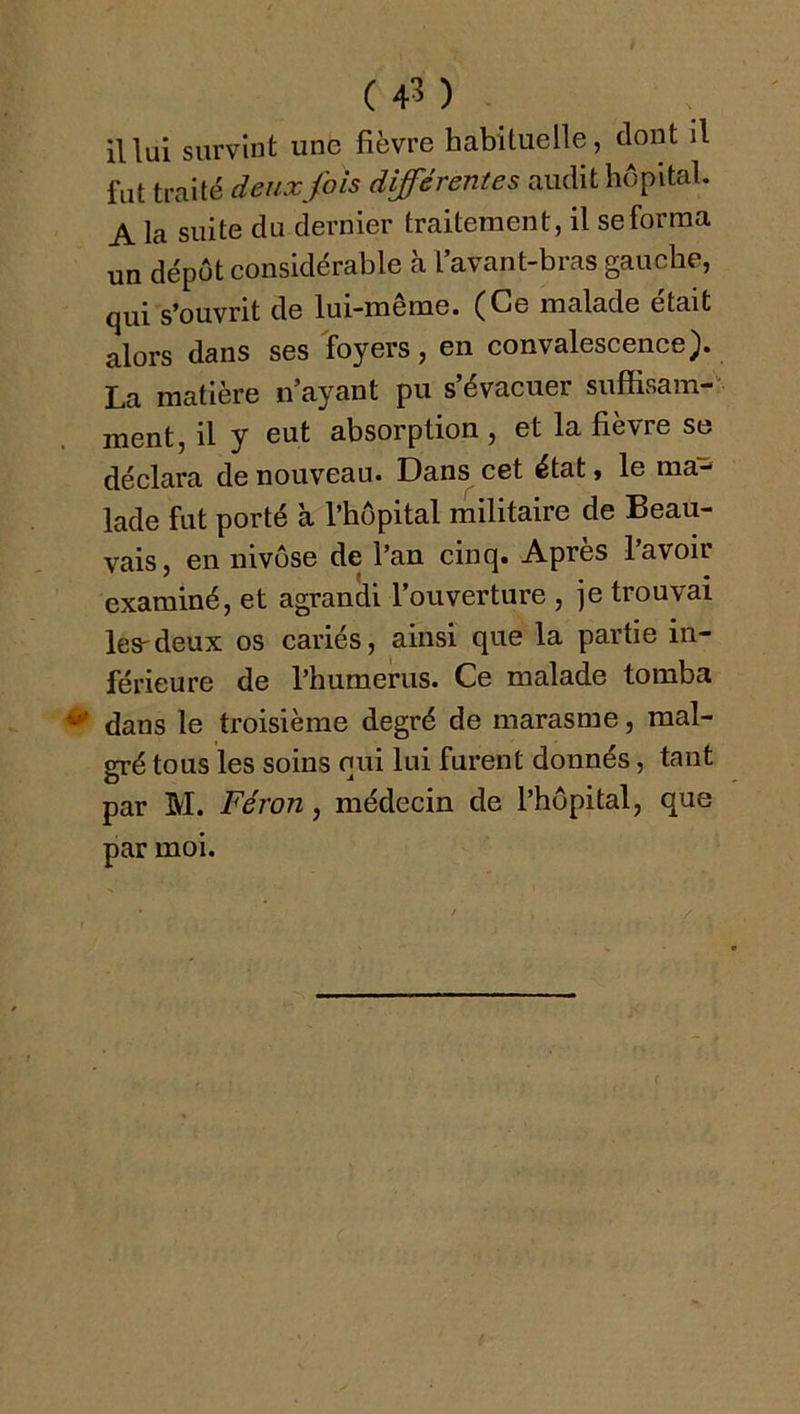 il lui survint une fièvre habituelle, dont il fut traité deux fois différentes audit hôpital. A la suite du dernier traitement, il se forma un dépôt considérable à l’avant-bras gauche, qui s’ouvrit de lui-même. (Ce malade était alors dans ses foyers, en convalescenee). La matière n’ayant pu s’évacuer suffisam- ment, il y eut absorption , et la fièvre se déclara de nouveau. Dans cet état, le ma- lade fut porté à l’hôpital militaire de Beau- vais, en nivôse de l’an cinq. Après l’avoir examiné, et agrandi l’ouverture , je trouvai les-deux os cariés, ainsi que la partie in- férieure de l’humerus. Ce malade tomba dans le troisième degré de marasme, mal- gré tous les soins qui lui furent donnés, tant par M. Féron, médecin de l’hôpital, que par moi.