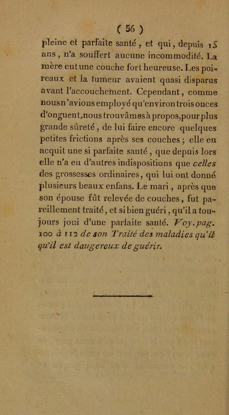 pleine et parfaite santé , et qui, depuis 15 ans, n’a souffert aucune incommodité. La mère eutune couche fort heureuse. Les poif reaux et la tumeur avaient quasi disparus avant l’accouchement. Cependant, comme nousn’avions employé qu’environ trois onces d’onguenLnous trou vâm es à propos,pour plus grande sûreté, de lui faire encore quelques petites frictions après ses couches j elle en acquit une si parfaite santé, que depuis lors elle n’a eu d’autres Indispositions que celles des grossesses ordinaires, qui lui ont donné plusieurs beaux enfans. Le mari, après que son épouse fût relevée de couches, fut pa- reillement traité, et si bien guéri, qu’il a tou-, jours joui d’une parfaite santé. J^oy.pag. loo à i 12 de son Traité des maladies qu’il qu’il est dangereux de guérir.