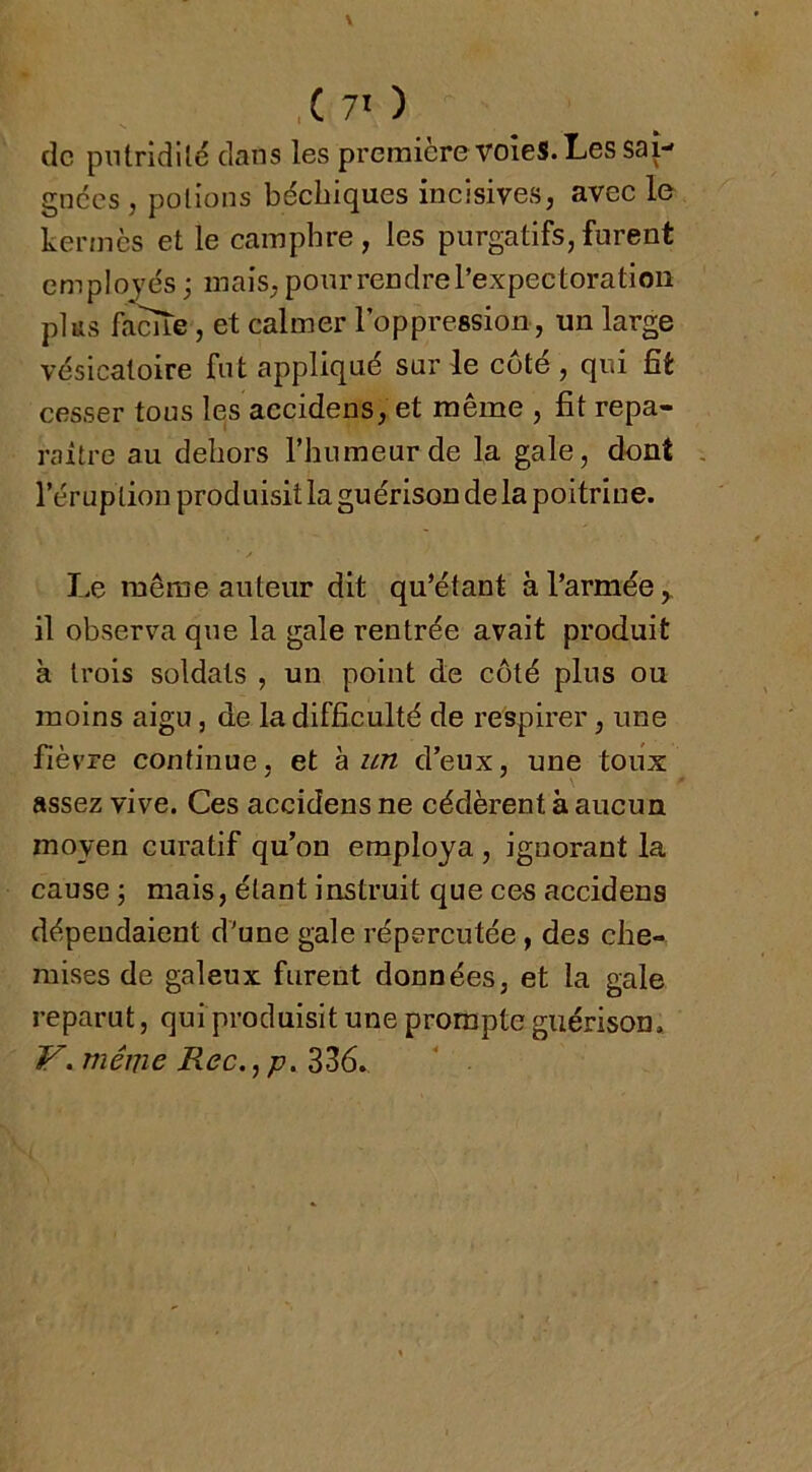 ,(70 de putridité dans les premièrevoîeS. Les sai- gnées , potions béebiques incisives, avec le kermès et le camphre, les purgatifs,furent employés ; mais, pour rendre l’expectoration plus famé, et calmer l’oppression, un large vésicatoire fut appliqué sur le coté , qui fît cesser tous les accidens, et même , fit repa- raître au dehors l’humeur de la gale, dont l’éruption produisit la guérison de la poitrine. Le meme auteur dit qu’étant à l’armée,, il observa que la gale rentrée avait produit à trois soldats , un point de côté plus ou moins aigu, de la difficulté de respirer, une fièvre continue, et à zm d’eux, une toux assez vive. Ces accidens ne cédèrent à aucun moyen curatif qu’on employa , ignorant la cause ; mais, étant instruit que ces accidens dépendaient d'une gale répercutée , des che- mises de galeux furent données, et la gale reparut, quiproduisit une prompte guérison. V.méme Rec.^p.Z?)6.