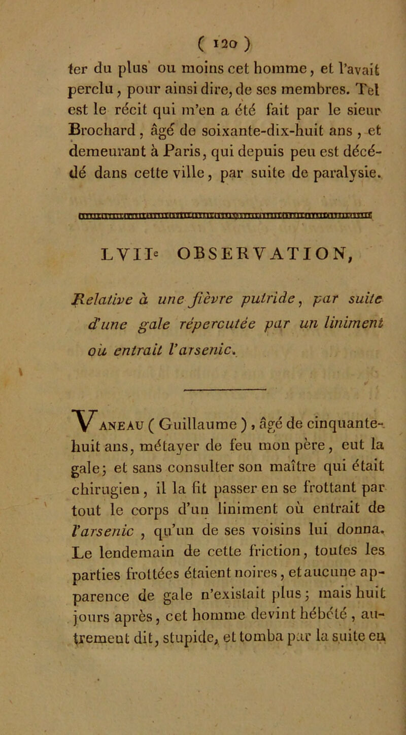 fer du plus' ou moins cet homme, et l’avait perdu, pour ainsi dire, de scs membres. Tel est le récit qui m’en a été fait par le sieur Brochard, âgé de soixante-dix-huit ans , et demeurant à Paris, qui depuis peu est décé- dé dans cette ville, par suite de paralysie. LVII« OBSERVATION, Relative à une fièvre putride, par suite dune gale répercutée par un Uniment ou entrait l’arsenic. ANEAU ( Guillaume ) » âgé de cinquante- huit ans, métayer de feu mou père, eut la gale3 et sans consulter son maître qui était chirugien, il la fit passer en se frottant par tout le corps d’un liniment où entrait de Varsenic , qu’un de ses voisins lui donna. Le lendemain de cette friction, toutes les parties frottées étaient noires, etauciiue ap- parence de gale n’existait plus 3 mais huit jours après, cet homme devint hébété , au- tremeut dit, stupide,, et tomba pur la suite eu