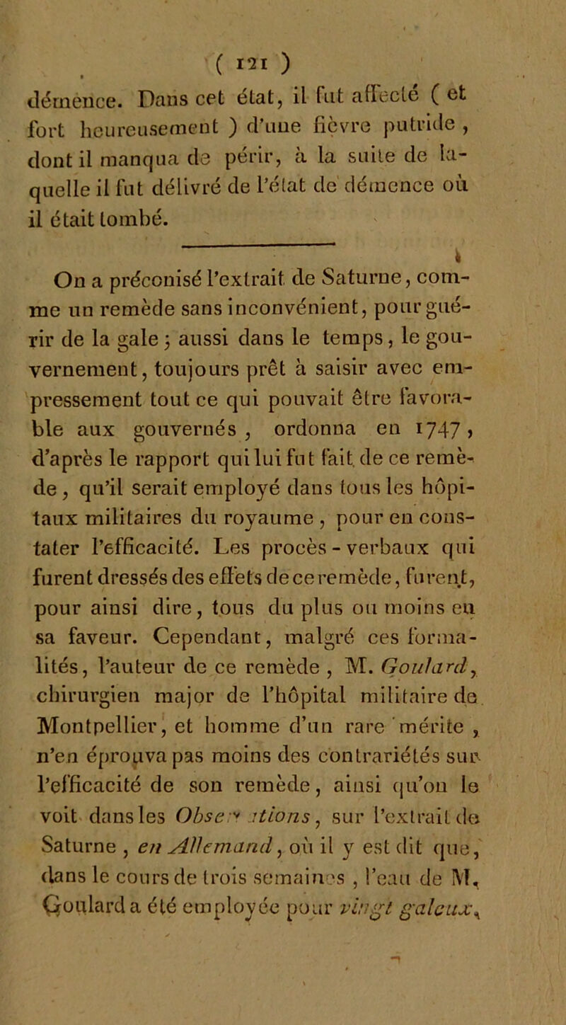 clémence. Dans cet état, il fut attecLe ( et fort heureusement ) d’une fièvre putride , dont il manqua de périr, à la suite de la- quelle il fut délivré de l’état de démence où il était tombé. - ^ i On a préconisé l’extrait de Saturne, com- me un remède sans inconvénient, pour gué- rir de la gale 3 aussi dans le temps, le gou- vernement, toujours prêt à saisir avec em- pressement tout ce qui pouvait être favora- ble aux gouvernés , ordonna en 1747 > d’après le rapport qui lui fut fait, de ce remè- de , qu’il serait employé dans tous les hôpi- taux militaires du royaume , pour eu cons- tater l’efficacité. Les procès - verbaux qui furent dressés des effets deceremède, furent, pour ainsi dire, tous du plus ou moins eu sa faveur. Cependant, malgré ces forma- lités, l’auteur de ce remède , M. Gouîardy chirurgien major de l’hôpital militaire de Montpellier, et homme d’un rare 'mérite , n’en éprouva pas moins des contrariétés sur. l’efficacité de son remède, ainsi ([u’ou le voit dans les Obse:'' itions ^ sur l’extrait do Saturne , eu Allemand ^ où il y est dit que, dans le cours de trois semai?i.es , !’e:ui de M, Qüiüarda été employée pour vin^t galeuj,\