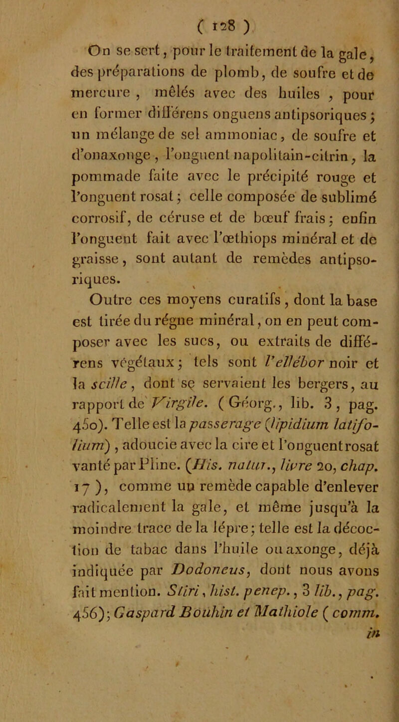 ( 158 ) On se sert, pour le traitement de la gale, des préparations de plomb, de soufre et de mercure , mêlés avec des huiles , pour en former dilférens onguens autipsoriques ; un mélange de sel ammoniac, de soufre et d’onaxouge , Fonguent napolitain-cltrin, la pommade faite avec le précipité rouge et Fonguent rosat 3 celle composée de sublimé corrosif, de céruse et de bœuf frais j enfin Fonguent fait avec Fœthiops minéral et de graisse, sont autant de remèdes antipso- riques. Outre ces moyens curatifs , dont la base est tirée du régne minéral, on en peut com- poser avec les sucs, ou extraits de diffé- rens végétaux 3 tels sont VeVébor noiv et la seWe, dont sç servaient les bergers, au TaTp\)0\'iàe T^irgife. (Géorg., lib. 3, pag. 4.5o). Telle est la passerage {Jipidium latifo- Uum) , adoucie avec la cire et Fonguent rosat vanté par Pline. (JRis. nalur.^ Hure 20, chap. 17 ), comme uçi remède capable d’enlever radicalement la gale, et même jusqu’à la moindre trace de la lèpre j telle est la décoc- tion de tabac dans l’huile ouaxonge, déjà indiquée par Dodoncus, dont nous avons fait mention. SUri^ hist. penep., 3 //Zj., pag, ^S6y, Gaspard Bouhin et Maihiole ( comm. in /