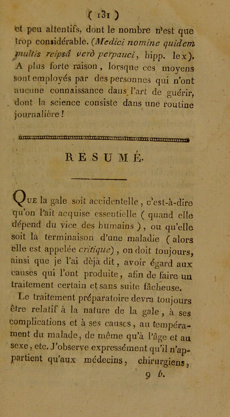 et peu attentifs, dont le nombre n^est que trop considérable. (Medici nomine qiildem jnuJtis reîpsâ uerd perpauci, hipp. lex). A plus forte raison , lorsque ces moyens sont employés par des personnes qui n’ont îiuciine connaissance dans l’art de guérir, dont la science consiste dans une routine journalière ! RESUME. Que la gale soit accidentelle , c’est-à-dire qu’on l’ait acquise essentielle ( quand elle dépend du vice des humains ) , ou qu’elle soit la terminaison d’une maladie ( alors elle est appelée critique) , on doit toujours, ainsi que je l ai déjà dit, avoir égard aux causes qui Font produite, afin de faire un traitement certain et sans suite fâcheuse. Le traitement préparatoire devra toujours être relatif à la nature de la gale , à ses complications et à ses causes, au tempéra- luent du malade, de même qu’à l’âge et au sexe, etc. J’observe expressément qu’il n’ap- partient qu’aux médecins, chirurgiens* O t 9 Lk