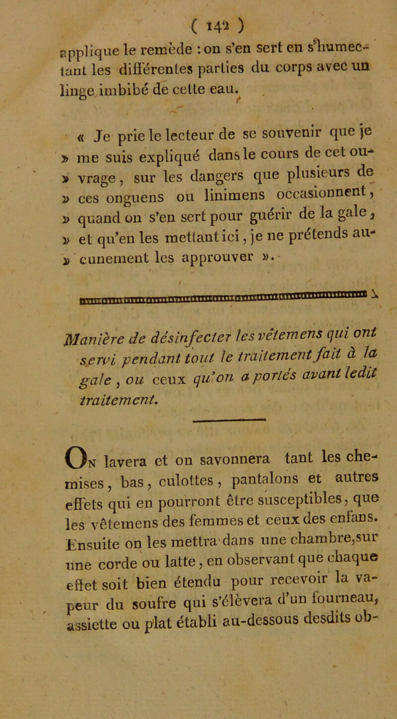 ( i4‘^ ) applique le remède :on s’en sert en s^Kumec- lant les diflérentes parties du corps avec un linge imbibé de cette eau.^ « Je prie le lecteur de se souvenir que je » me suis expliqué dans le cours de cet ou- > vrage j sur les dangers que plusieurs de i> ces onguens ou linimens occasionnent j ÿ quand on s’en sert pour guérir de la gale, î> et qu’en les mettant ici, je ne prétends au- cunement les approuver / I Manière de désinfecter les vêiemens qui ont sjerui pendant tout le traitement fait à la gale ^ ou ceux qu>on a portes avant ledit traitement. On lavera et on savonnera tant les che-* mises, bas , culottes , pantalons et autres efl'ets qui en pourront être susceptibles, que les vêiemens des femmes et ceux des enfans. Ensuite on les mettra'dans une chambre,sur une corde ou latte, en observant que chaque effet soit bien étendu pour recevoir la va- peur du soufre qui s’élèvera d’un fourneau, assiette ou plat établi au-dessous desdits ob-