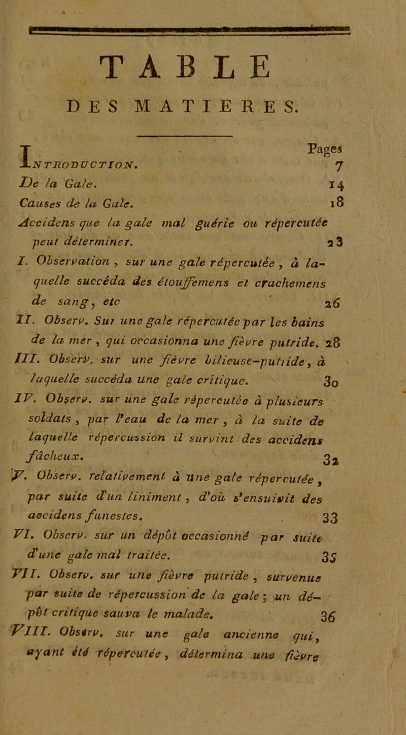 TABLE DES MATIERES. l Pages -NTRODUCTION. 7 De la Gale. 14 Causes de la Gale. 18 Accidcns que la gale mal guérie ou répercutée peut dé 1er miner. 3 3 I. Observation , sur une gale répercutée , à la- quelle succéda des étouffemens et crachemens de sang J etc ' 26 II. Observ. Sur une gale répercutée par les bains de la mer , qui occasionna une fièvre putride. 28 III. Observ. sur une fièvre hilieuse-pultide, à laquelle succéda une gale critique. 3o IV. Observ. sur une gale répercutée à plusieurs soldats , par Peau de la mer , à la suite de laqueU.e répercussion il survint des accidens fâcheux, 2 2 'y. Observ. relativement à une gale répercutée y par suite d'un Uniment, d'où s'ensuivit des aocidens funestes, 33 VI. Observ. sur un dépôt occasionné par suite dune gale mal traitée. 3 J VII. Observ. sur une fièvre putride, survenue par suite de répercussion de la gale j un dé— pôt critique sauva te malade, 26 f^III- Observ. sur une g^lo ancienne qui, ayant été répercutée, détermina une fièvre