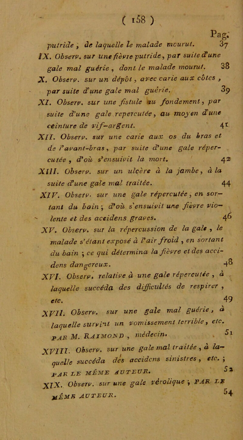 Pag; 'putride j àe laquelle le malade mourut. 87 fX, Ohserv. sur une fièvre putride, par suite dl une gale mal guérie, dont le malade mourut. 38 X. Observ. sur un dépôt, avec carie aux cotes , par suite d'une gale mal guérie. 3p XI. Observ, sur une fistule nu fondement, par suite d’une gale répercutée, au moyen dune ceinture de vif-argent. 4^ XII. Observ. sur une carie aux os du bras et de ravant-bras, par suite d’une gale réper- cutée , d’où s’ensuivit la mort. ' 42 XIII. observ. sur un ulcère à la jambe, à la suite dune gale mal traitée. 44 XIV. Observ. sur une gale répercutée, en sor- tant du bain ; d’où s'ensuivit une fièvre vio—  lente et des aceidens graves. 4^ XV. Ohserv. sur la répercussion de la gale , le malade s’étant exposé à V air froid , en sortant du bain ; ce qui détermina la fièvre et des acci- dens dangereux. 4^ XVI. Observ, relative à utie gale répercutée , à laquelle succéda des difficultés de respirer , etc. 49 XVII. Observ, sur une gale mal guérie j a laquelle survint un vomissement terrible, etc. pab M. Raimond , médecin, , 5i Observ. sur une gale mal traitée , a la- quelle succéda dès aceidens sinistres, etc. ; parle même aotevr. XlX. Observ. sur une gale véroüque \ PAR LE UÊMR AUTEUR. ^4