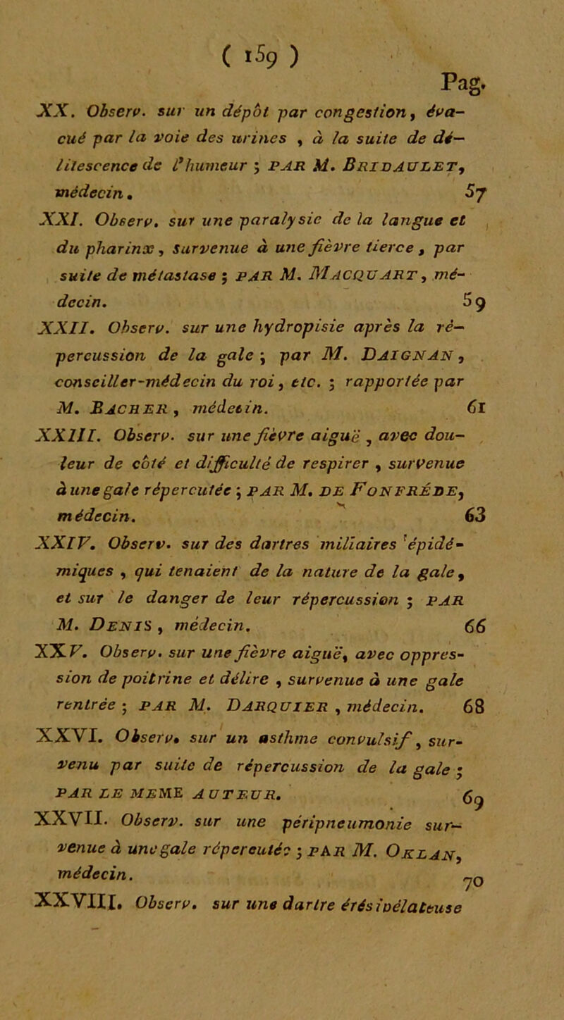 ( 1% ) Pag. XX. Ohserv. sur un dépôt par congestion ^ éva- cué par la voie des urines ^ à la suite de dé- litescence de i*humeur ; l’An M. Brivaulet, médecin. XXI. Observ, sur une paralysie de la langue et , du pharinx, Survenue à une fièvre tierce ^ par suite de métastase ; PAR M. Macqtjart, mé- decin. 5 9 XXII. Observ. sur une hydropisie après la ré- percussion de la gale \ par M.. Daignan ^ conseiller-médecin du roi ^ etc. ; rapportée par M. Bâcher , médecin. 6i XXIII. Observ. sur une fièvre aiguë , avec dou- leur de coté et difficulté de respirer , survenue à une gale répercutée ; par M. VE FoNERÉREy médecin. 63 XXIV. Observ. sur des dartres miliaires ^épidé- miques , qui tenaient de la nature de la gale y et SUT le danger de leur répercussion ; PAR M. Denis , médecin. 66 XXV. Observ. sur une fièvre aiguë y avec oppres- sion de poitrine et délire y survenue à une gale rentrée ; par M. Darquier , médecin. 68 XXVI. Observ, sur un asthme convulsif ^ sur- venu par siale de répercussion de la gale • PAR LE M£ME auteur. 69 XXVII. Observ. sur une péripneumonie sur- venue à une gale répereutéc -, par M. Orzan, médecin. jq XXVUI. Observ. sur une dartre érésioélateuse