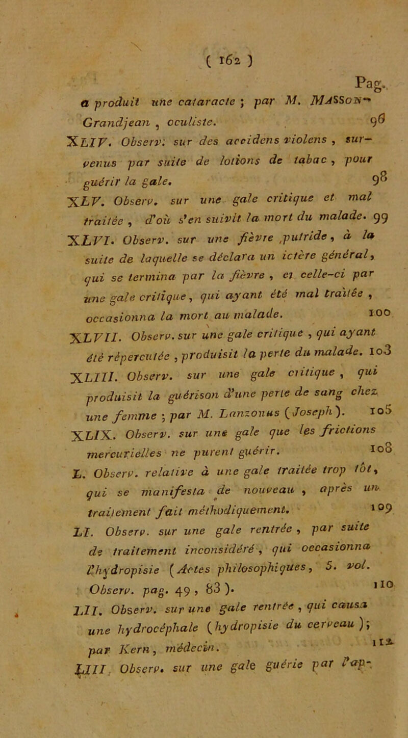 C rÔ2 ) Pag-. a produit une cataracte ; par M. Gra?idjean , oculiste. 9^ XLZF. Obsetv. sur des acciàens violens , sur- venus par suite de lotions de tabac , pour guérir la gale, 9^ 'XLV. Obseru, sur une gale critique et mal traitée , d'où den suivit la mort du malade. 99 X-LVI. Observ. sur une fièvre ,putride à la suite de laquelle se déclara un ictère général y qui se termina par la fièvre , e; celle-ci par une gale critique y qui ayant été mal traitée , occasionna la mort au malade. 100 ’S.LVII. Observ. sur une gale critique , qui ayant été répercutée , produisit la perte du malade. Io3 JiLIII. Observ. sur une gale critique , qui produisit la guérison dune perle de sang chez une femme ; par M. Lanzonus {Josejih'). Io5 'X.LI^-. Observ. sur une gale que Ifis frictions mercurielles ne purent guérir. I08 L. Observ. relative à une gale traitée trop tôt y gui se manifesta de nouveau y après un trailement fait méthodiquement. LI. Observ. sur une gale rentrée , par suite de traitement inconsidéré y qui occasionna llhydropisie Actes philosophiques, 5. vol. Observ. pag. 49» )• ]jll. Observ. sur une gale rentrée , qui causa une hydrocéphale {hydropisie du cerveau); 1 X par Kern, médecin. Observ. sur une gale guérie par Hop- I-