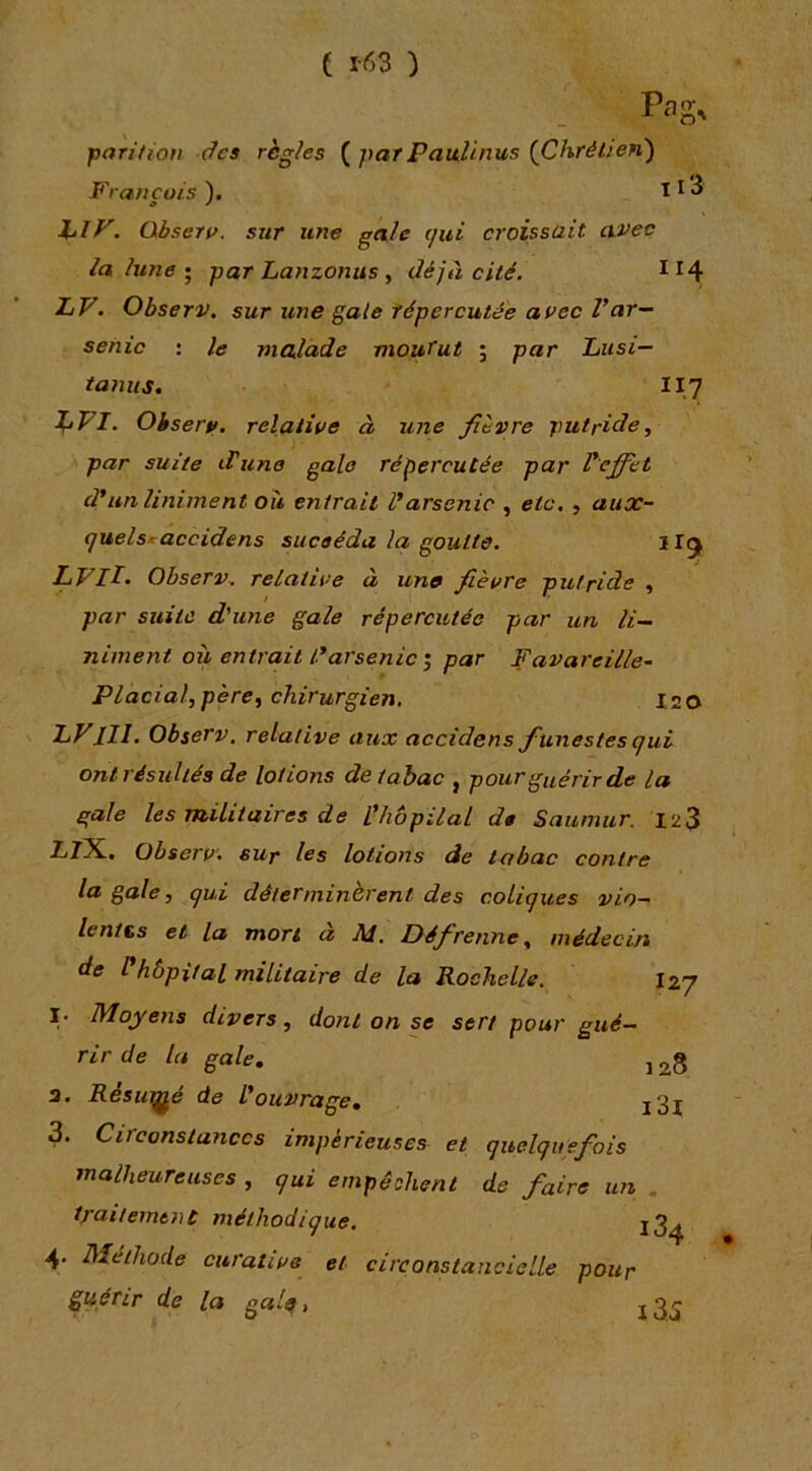 ( 1-63 ) pari/ion âcs règles ( parPaitUnus {Chrétien) François ). I ^ ^ hiy. Obsero. sur une gale ijui croissait avec la lune • par Lanzonus y déjà cité. LV. Observ. sur une gaie répercutée avec Var- senic : le malade mourut ; par Lusi— tamis. II7 Observ. relative à une fièvre putride y par suite iVune gale répercutée par Veffet d'un Uniment où entrait l'arsenic , etc. , aux- (juelsraccidens suceéda la goutte. llg^ LVlI. Observ. relative à une fièvre putride , par suite d'une gale répercutée par un li~ niment où entrait L'arsenic'y par Favareille~ Placialypèrcy chirurgien, I2 0 lll. observ, relative aux accidens funestes qui ont résultés de lotions de tabac , pour guérir de la gale les militaires de l'hôpilal de Saumur. 123 li/X. Observ. sur les lotions de tabac contre la gale, qui déterminèrent des coliques vio- lentts et la mort a Af. Défirenne, médecin de Phbpital militaire de la Rochelle. I27 I. Moyens divers, dont on se sert pour gué- rir de la gale. j 3. Resutj^é de L'ouvrage. j3j 3. Circonstances impérieuses et quelquefois malheureuses , qui empêchent de faire un . traitement méthodique. j3^ 4. Méthode curative et circonstancielle pour guérir de la galq,