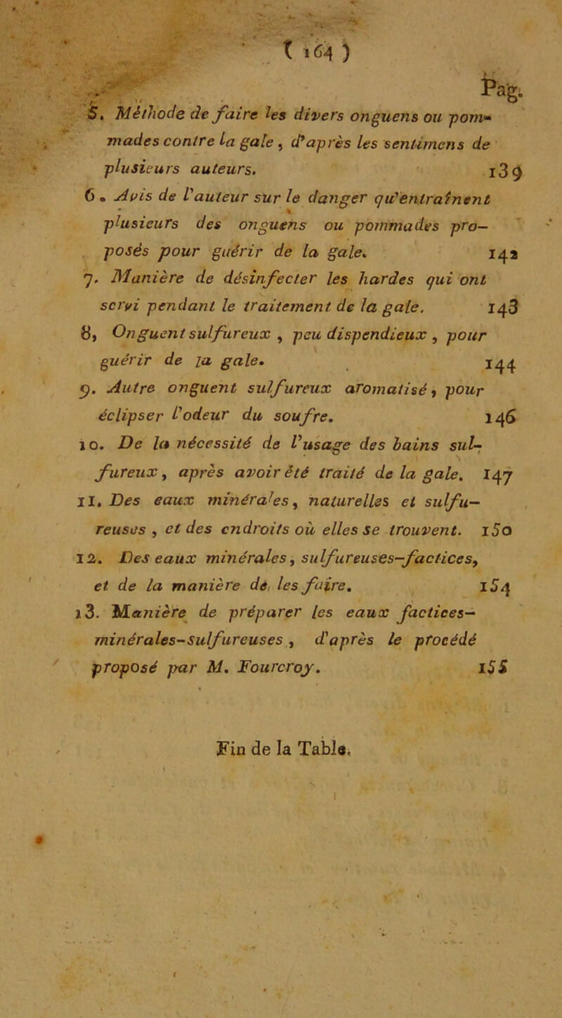 0,-1 ag- , Méthode de faire les divers onguens ou pom- mades contre La gale, diaprés les sentimcns de plusieurs auteurs. l3^ 6 . ^uis de l’auteur sur le danger qu'entrainent plusieurs des origuens ou pommades pro- posés pour guérir de la gale. 14a 7. Manière de désinfecter les hardes qui ont sc?'ifi pendant le traitement de la gaie. 143 8, Onguent sulfureux ^ peu dispendieux , pour guérir de la gale, 144 <j. Autre onguent sulfureux aromatisé ^ pour éclipser Iodeur du soufre. 146 i O. De la nécessité de Vusage des bains sut-; fureiix f après avoir été traité de la gale, 11, Des eaux minérales, naturelles et sulfu- reuses , et des endroits où elles se trouvent. iSo 12. Des eaux minérales j suifureuses—factices, et de la manière de, les faire, , 154 J3. Manière de préparer les eaux factices— minérales-sulfureuses, d'après le procédé proposé par M. Fourcroy. i55 Fin de la Tabla, I