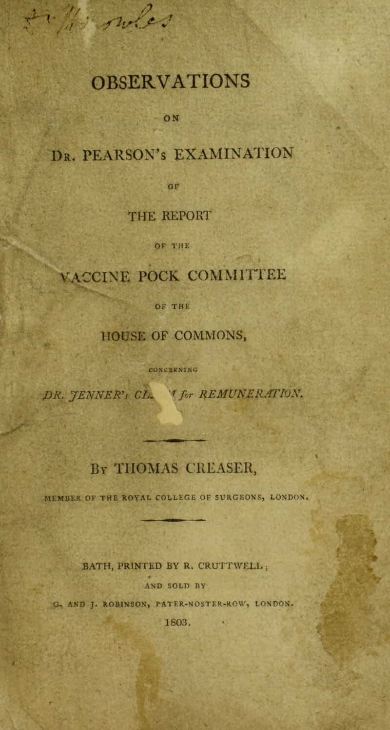 ■ :?/ »■ ,/b' f OBSERVATIONS ON I)r. PEARSON’S EXAMINATION OP THE REPORT OF THE VACCINE POCK COMMITTEE OK THE HOUSE OF COMMONS, COKC&KN1NC DR. JENNER’s CL. 'f for REMUNERATION. By THOMAS CREASER, MEMBER OF THE ROYAL COLLEGE OF SURGEONS, LONDON. BATH, PRINTED BY R. CRUTTWELL; 4 AND SOLD BY G. AND J. ROBINSON, PATER-NOSTER-ROW, LONDON. 1603. , .*