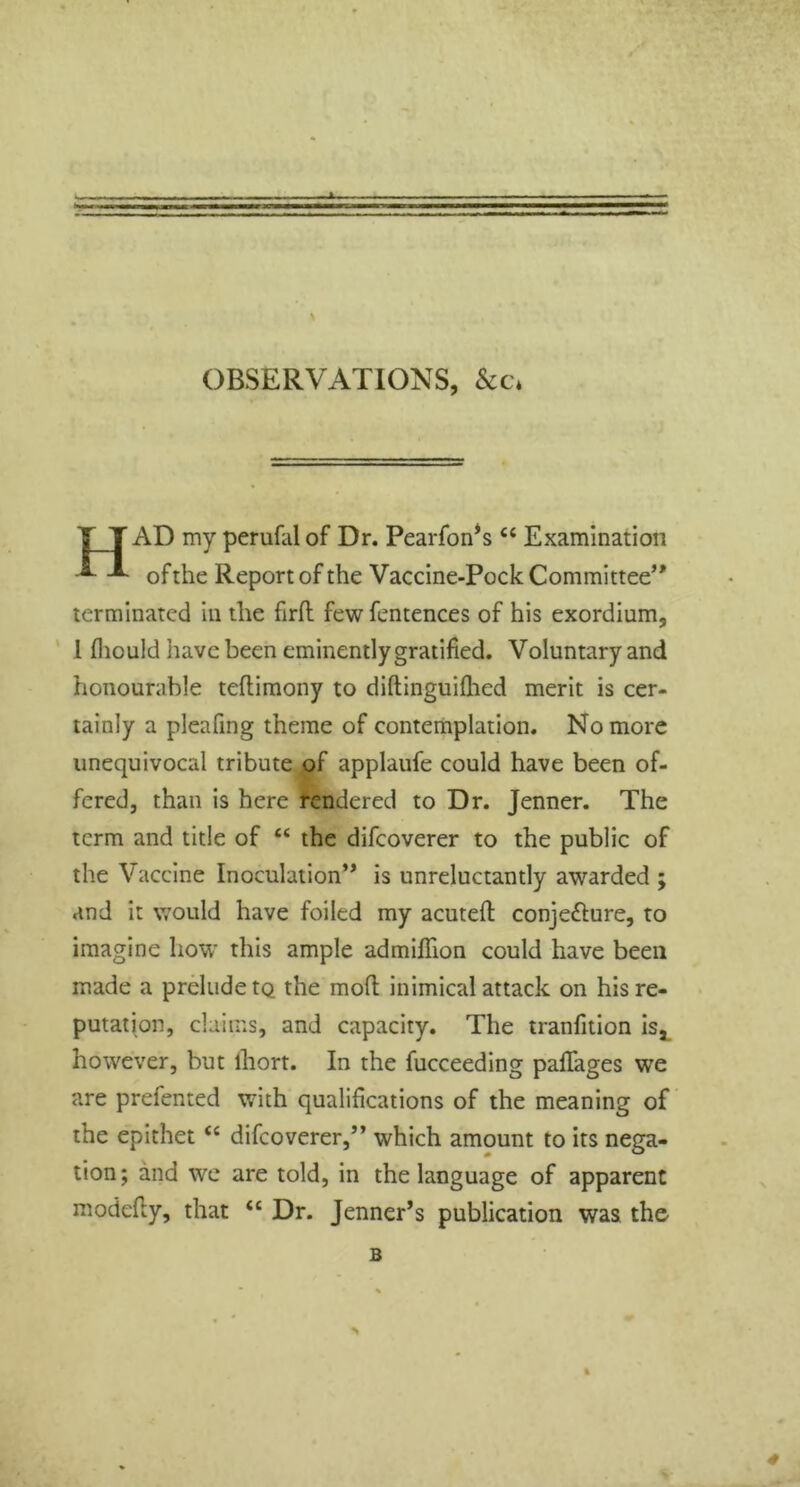 OBSERVATIONS, &c. AD my perufalof Dr. Pearfon’s “ Examination of the Report of the Vaccine-Pock Committee’' terminated in the firft few fentences of his exordium, l fhould have been eminently gratified. Voluntary and honourable teflimony to diftinguifhed merit is cer- tainly a pleafing theme of contemplation. No more unequivocal tribute of applaufe could have been of- fered, than is here rendered to Dr. Jenner. The term and title of t£ the difeoverer to the public of the Vaccine Inoculation” is unreluctantly awarded ; and it would have foiled my acutefl conje&ure, to imagine how this ample admiflion could have been made a prelude tQ the mod; inimical attack on his re- putation, claims, and capacity. The tranfition is* however, but ihort. In the fucceeding paffages we are prefented with qualifications of the meaning of the epithet “ difeoverer,” which amount to its nega- tion ; and we are told, in the language of apparent modefiy, that tc Dr. Jenner’s publication was the- B